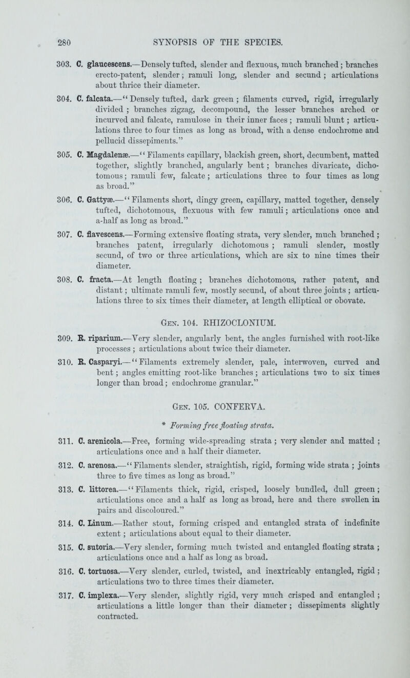 303. C. glaucescens.—Densely tufted, slender and flexuous, mucli branched; branches erecto-patent, slender; ranmli long, slender and secund; articulations about thrice their diameter. 304. C. falcata.—“ Densely tufted, dark green; filaments curved, rigid, irregularly divided ; branches zigzag, decompound, the lesser branches arched or incurved and falcate, ramulose in their inner faces ; ramuli blunt; articu- lations three to four times as long as broad, with a dense endochrome and pellucid dissepiments.” 305. C. Magdalense.—“ Filaments capillary, blackish green, short, decumbent, matted together, slightly branched, angularly bent ; branches divaricate, dicho- tomous ; ramuli few, falcate ; articulations three to four times as long as broad.” 306. C. Gattyae.—“Filaments short, dingy green, capillary, matted together, densely tufted, dichotomous, flexuous with few ramuli; articulations once and a-half as long as broad.” 307. C. flavescens.—Forming extensive floating strata, very slender, much branched ; branches patent, irregularly dichotomous ; ramuli slender, mostly secund, of two or three articulations, which are six to nine times their diameter, 308. C. fracta.—At length floating ; branches dichotomous, rather patent, and distant; ultimate ramuli few, mostly secund, of about three joints ; articu- lations three to six times their diameter, at length elliptical or obovate. Gen. 104. EHIZOCLONIUM. 309. R. riparium.—Very slender, angularly bent, the angles furnished with root-like processes ; articulations about twice their diameter. 310. R. Casparyi.— “Filaments extremely slender, pale, interwoven, curved and bent; angles emitting root-like branches; articulations two to six times longer than broad; endochrome granular.” Gen. 105. CONFERVA. * Forming free floating strata. 311. C. arenicola.—Free, forming wide-spreading strata ; very slender and matted ; articulations once and a half their diameter. 312. C. arenosa.—“Filaments slender, straightish, rigid, forming wide strata ; joints three to five times as long as broad.” 313. C. littorea.— “Filaments thick, rigid, crisped, loosely bundled, dull green; articulations once and a half as long as broad, here and there swollen in pairs and discoloured.” 314. C. Linum.—Rather stout, forming crisped and entangled strata of indefinite extent ; articulations about equal to their diameter. 315. C. sutoria.—Very slender, forming much twisted and entangled floating strata ; articulations once and a half as long as broad. 316. C. tortuosa.—Very slender, curled, twisted, and inextricably entangled, rigid ; articulations two to three times their diameter. 317. C. implexa.—Very slender, slightly rigid, very much crisped and entangled ; articulations a little longer than their diameter ; dissepiments slightly contracted.