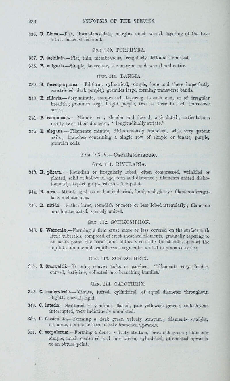 336. TJ. Linza.—Flat, linear-lanceolate, margins mucb. -waved, tapering at the base into a flattened footstalk. Gex. 109. PORPHYRA. 337. P. laciniata.—Flat, thin, membranous, irregularly cleft and laciniated. 338. P. vulgaris.—Simple, lanceolate, the margin mucb -waved and entire. Gen. 110. BANGIA. 339. B. fusco-purpurea.— FRiform, cylindrical, simple, here and there imperfectly constricted, dark puiple’; granules large, forming transverse bands. 340. B. ciliaris.—Yery minute, compressed, tapering to each end, or of irregular breadth ; granules large, bright purple, two to three in each transverse series. 341. B.'ceramicola. — Minute, very slender and flaccid, articulated; articulations nearly t-wice their diameter, “ longitudinally striate.” 342. B. elegans. — Filaments minute, dichotomously branched, -with very patent axils ; branches containing a single row of simple or binate, pm-ple, granular cells. Fam. XXIY.—Oscillatoriacese. Gen. 111. RIYULARIA. 343. E. plicata.— Roundish or irregularly lobed, often compressed, -wrinkled or plaited, solid or hollow in age, torn and distorted ; filaments united dicho- tomously, tapering upwards to a fine point. 344. R. atra.—Minute, globose or hemispherical, hard, and glossy; filaments irregu- larly dichotomous. 345. R. nitida.—Rather large, roundish or more or less lobed irregularly ; filaments much attenuated, scarcely united. Gen. 112. SCHIZOSIPHON. 346. S. Warreniae.—Forming a firm crust more or less covered on the surface -with little tubercles, composed of erect sheathed filaments, gradually tapering to an acute point, the basal joint obtusely conical; the sheaths split at the top into innumerable capRlaceous segments, united in pinnated series. Gen. 113. SCHIZOTHRIX. 347. S. Creswellii.—Forming convex tufts or patches; “filaments very slender, curved, fastigiate, collected into branching bundles.’ Gen. 114. CALOTHRIX. 348. C. confervicola.— Minute, tufted, cylindrical, of equal diameter throughout, slightly curved, rigid. 349. C. luteola.—Scattered, very minute, flaccid, pale yello-wish green ; endochrome interrupted, very indistinctly annulated. 350. C. fasciculata.—Forming a dark green velvety stratum ; filaments straight, subulate, simple or fasciculately branched upwards. 351. C. scopulorum.—Forming a dense velvety stratum, brownish green ; filaments simple, much contorted and interwoven, cylinch'ical, attenuated upwards to an obtuse point.