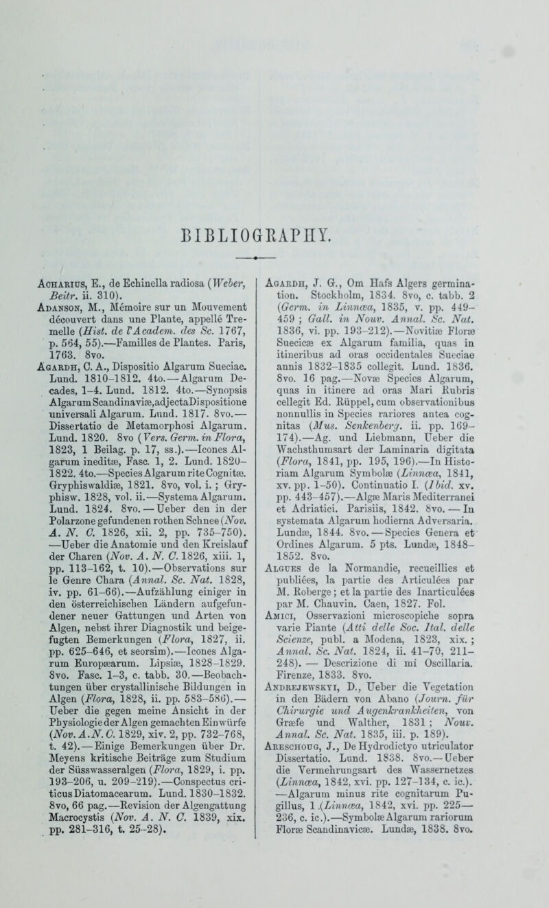 BIBLIOGRAPHY. Aoharius, E., de Echinella radiosa {Weber, Beitr. ii. 310). Adanson, M., Memoire sur un Mouvement decouvert dans une Plante, appelle Tre- melle (Hist, de VAcadem. des Sc. 1767, p. 564, 55).—Families de Plantes. Paris, 1763. 8vo. Agardh, C. a., Dispositio Algarum Sueciae. Lund. 1810-1812. 4to.—Algarum De- cades, 1-4. Lund. 1812. 4to.—Synopsis Algarum Scandinavije,adjectaDi spositione universali Algarum. Lund. 1817. 8vo.— Dissertatio de Metamorphosi Algarum. Lund. 1820. 8vo {Vers. Germ, in Flora, 1823, 1 Beilag. p. 17, ss.).—leones Al- garum ineditae, Fasc. 1, 2. Lund. 1820- 1822. 4to.—Species Algarum rite Cognitse. Gryphiswaldise, 1821. 8vo, vol. i. ; Gry- phisw. 1828, vol. ii.—Systema Algarum. Lund. 1824. 8vo. — Ueber den in der Polarzone gefundenen rothen Schnee {Nov. A. N. G. 1826, xii. 2, pp. 735-750). —Ueber dieAnatomie und den Kreislauf der Cbaren {Nov. A. N. (7.1826, xiii. 1, pp. 113-162, t. 10).—Observations sur le Genre Chara {Annal. Sc. Nat. 1828, iv. pp. 61-66).—Aufzablung einiger in den osterreiebiseben Landern aufgefun- dener neuer Gattungen und Arten von Algen, nebst ihrer Diagnostik und beige- fugten Bemerkungen {Flora, 1827, ii. pp. 625-646, et seorsim).—leones Alga- rum Europaearum. Lipsiae, 1828-1829. 8VO. Fasc. 1-3, c. tabb. 30.—Beobacb- tungen iiber crystallinische Bildungen in Algen {Flora, 1828, ii. pp. 583-586).— Ueber die gegen meine Ansicht in der Physiologie der Algen gemachten Einwiirfe {Nov.A.N. C. 1829, xiv. 2, pp. 732-768, t. 42). — Einige Bemerkungen iiber Dr. Meyens kritisebe Beitrage zum Studium der Siisswasseralgen {Flora, 1829, i. pp. 193-206, u. 209-219).—Conspectus cri- ticusDiatomacearum. Lund. 1830-1832. 8vo, 66 pag.—Revision der Algengattung Macrocystis {Nov. A. N. C. 1839, xix, pp. 281-316, t. 25-28). Agardh, J. G,, Om Ilafs Algers germina- tion. Stockholm, 1834. 8vo, c. tabb. 2 {Germ, in Linncea, 1835, v. pp. 449- 459 ; Gall, in Nouv. Annal. Sc. Nat. 1836, vi. pp. 193-212).—Novitiae Florae Suecicae ex Algarum familia, quas in itineribus ad oras occidentales Sueciae aunis 1832-1835 collegit. Lund. 1836. 8vo. 16 pag.—Novae Species Algarum, quas in itinere ad oras Mari Rubris cellegit Ed. Riippel, cum observationibus nonnullis in Species rariores antea cog- nitas {Mus. Senkenberg. ii. pp. 169- 174).—Ag. und Liebmann, Ueber die AVaebstbumsart der Laminaria digitata {Flora, 1841, pp. 195, 196).—In Histo- riam Algarum Symbolae {Linncea, 1841, XV. pp. 1-50). Continuatio I. {Ibid. xv. pp. 443-457).—Algae Maris Mediterranei et Adriatic!. Parisiis, 1842. 8vo. — In systemata Algarum bodierna Adver.saria. Lundae, 1844. 8vo. — Species Genera et Ordines Algarum. 5 pts. Lundae, 1848- 1852. 8vo. Algues de la Normandie, recueillies et publiees, la partie des Articulees par M. Roberge; et la partie des Inarticulees par M. Cbauvin. Caen, 1827. Fob Amici, Osservazioni microscopicbe sopra varie Piante {Atti delle Soc. Ital. delle Scienze, publ. a blodena, 1823, xix. ; Annal. Sc. Nat. 1824, ii. 41-70, 211- 248). — Descrizione di mi Oscillaria. Firenze, 1833. 8vo. Andrejewskyi, D., Ueber die A'egetation in den Biidern von Abano {Journ. fiir Chirurgie und AugenTcrankheiten, von Graefe und Walther, 1831 ; Nouv. Annal. Sc. Nat. 1835, iii. p. 189). Areschoug, J., De Hydrodictyo utriculator Dissertatio. Lund. 1838. 8vo.— Ueber die Vermebrungsart des Wassernetzes {Linncea, 1842, xvi. pp. 127-134, c. ic.). —Algarum minus rite cognitarum Pu- gillus, 1.{Linncea, 1842, xvi. pp. 225— 236, c. ic.).—Symbolae Algarum rariorum Florae Scandinavicae. Lundae, 1838. 8vo.