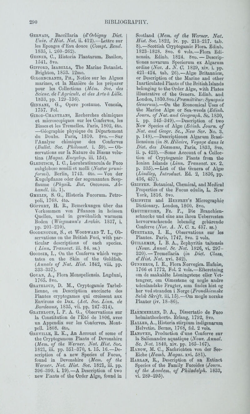 Gervais, Baccillaria {d’Orbigny Diet. Univ, ePHist. Nat. ii. 412).—Lettre sur les Eponges d’Eaxi douce {Compt. Rend. 1835, i. 260-262). Gesner, C., Historia Plantarum. Basilese, 1541. 8vo. Gifford, Isabella, The Marine Botanist. Brighton, 1853. 12mo. Gilgencrantz, Ph., Notice sur les Algues marines, et la IManiere de les preparer pour les Collections {Mem. Hoc. des Scienc. de VAgricult, et des Artsd Lille. 1833, pp. 129-136). Ginnani, G., Opere postume. Venezia, 1757. Fol. Girod-Chanteans, Recherches chimiques et microscopiques sur les Conferves, les Bisses et les Tremelles. Paris, 1802, 4to. —Geographie physique du Departement du Doubs. Paris, 1810. 8vo. — Sur P Analyse chimique des Conferves {Bullet. Soc. Philomat. i. 59). — Ob- servations sur la Nature du Bissus velu- tina {Magaz. Encyclop. iii. 154). Gleditsch, I. C., Lucubratiuncula de Fuco subgloboso sessili et molli {Nostoc pruni- formi). Berlin, 1743. 4to.—Von der Kugelpflanze oder der sogenannten Seep- flauine {Physik. Bot. Oeconom. Ab- handl. iii. 1). Gmelin, S. G., Historia Fucorum. Petro- poli, 1768. 4to. Goppert, H. R., Bemerkungen iiber das Vorkommen von Pflanzen in heissen Quellen, und in gewohnlich warmem Boden {Wiegrnann’s Arckiv. 1837, i. pp. 201-210). Goodenough, S., et Woodward T. I., Ob- servations on the British Fuci, with par- ticular descriptions of each species. ( Linn. Transact, iii. 84. ss.) Goodsir, I., On the Conferva which vege- tates on the Skin of the Goldfish. {Annals of Nat. Hist. 1842, viii. pp. 333-337). Go BAN, A., Flora Monspeliensis. Lugduni, 1765. 8vo. Grateloup, D. M., Cryptogamie Tarbel- lienne, ou Description succincte des Plantes cryptogames qui croissent aux Environs de Dax. {Act. Soc. Linn, de Bordeaux, 1835, vii. pp, 247-314). Grateloup, I. P. A. G.,^ Observations sur la Constitution de I’Etd de 1806, avec un Appendix sur les Conferves. Mont- pell. 1808. 4to. Greville, R. K., An Account of some of the Cryptogamous Plants of Devonshire {Mem. of the Werner. Nat. Hist. Soc. 1821, iii. pp. 351-370, t. 15. 16.—De- scription of a new Species of Fucus, found in Devonshire {Mem. of the Werner. Nat. Hist. Soc. 1821, iii. pp. 396-399. i. 19).—A Description of two : new Plants of the Order Algae, found in Scotland {Mem. of the Werner. Nat. Hist. Soc. 1822, iv. pp. 213-217. tab. 8).—Scottish Cryptogamie Flora. Edinb. 1823-1828. 8vo. 6 vols.—Flora Edi- nensis. Edinb. 1824. 8vo. — Descrip- tiones novarum Specierum ex Algarum ordine {Nov. A. N. C. 1829, xiv. i. pp. 421-424. tab. 26).—Algae Britannicae, or Description of the Marine and other Inarticulated Plants of the British Islands belonging to the Order Algae, with Plates illustrative of the Genera. Edinb. and London, ld>ZQ.^\o.{Proemittitur:Synopsis Generum).—On the Economical Uses of the IMarine Algae or Sea-weeds {Edinb. Journ. of Nat. and Geograph. Sc. 1830, i. pp. 345-349).—Description of two New Species of Algae {Edinb. Journ. of Nat. and Geogr. Sc., New Ser. No. 3. p. 148).—Descriptiones Algarum Brasi- liensium {in St. Hilaire, Voyage dans le Hist, des Diamans, Paris, 1833, 8vo. ii. p. 423).—Some Account of a Collec- tion of Cryptogamie Plants from the Ionian Islands {Linn. Transact, xv. 2. p. 335).—List of the Genera of Algae {Lindley, Introduct. Ed. 2, 1836, pp. 436, 437). Griffen. Botanical, Chemical, and Medical Properties of the Fucus edulis, L. New York, 1816. 8vo. Griffith and Henprey’s Micrographic Dictionary. London, 1860. 8vo. Gruithuisen, Fz. P., Die Branchien- schnecke und eine aus ihren Ueberresten hervorwachsende lebendig gebiirende Conferve {Nov. A. N. C. x. 437. ss.) Guettard, I. E., Observations sur les Plantes. Paris, 1747, 8vo. 2 vols. Guillemin, I. B. A., Zephyritis taitensis {Nouv. Annal. Sc. Nat. 1826, vi. 297- 320).— Tremellaria {in Diet. Class. d'Hist. Nat. xvi. 342). Gunnerus, I. E., Flora Norvegica. Hafniae, 1766 et 1772, Fol. 2 vols.—Efteretning om de saakaldte Losningstene eller Vet- tengrer, om Oimestene og nogle andre ndenlandske Frugter, som findes hist og her vedstranden i Norge {Frondhiemske Selsk Skrift. iii. 15).—Om mogle norske Planter (iv. 18-86). Haemmerlen, D. a., Dissertatio de Fuco helminthochorto. Erlang, 1792, 8vo, Haller, A., Historia stirpium indigenarum Helvetiae. Bernae, 1768, fol. 2 vols. Hanover, Production d’une Conferve sur la Salamandre aquatique {Nouv. Annal. Sc. Nat. 1840, xiv. pp. 165-167). Hanow, ]\I. C., Nachrichten von der See- Eiche {Hamb. Magaz. xvi. 581). Harlan, R., Description of an Extinct Species of the Family Fucoides {Journ. of the Academ. of Philadelph. 1833, vi. 289-295).