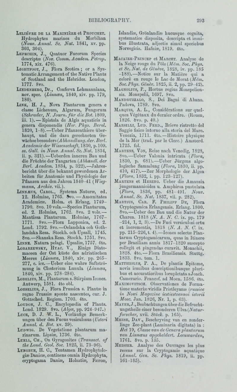 Lelibvre de la Marinibre et Prouchet. Hydropliytes marines du Morbihan {Nom. Annal. Sc. Nat. 1841, xv. pp. 303, 304). Lepechin, J., Qnatuor Fucorum Species descriptae {Nov. Comm. Academ. Petrop. 1774, xix. 476). Lightpoot, j., Flora Scotica ; or a Sys- tematic Arrangement of the Native Plants of Scotland and the Hebrides. Loudon, 1777. 8vo. Lindenberg, Dr., Conferva Lehmanniana, nov. spec. {Lmnoea^ 1840, xiv. pp. 179, 180). Link, H. J., Nova Plantarum genera e classe Lichenum, Algarum, Fungorum {Schrader\ N. Journ.fur die Bot. 1809, iii. 1). — Epistola de Algis aquaticis in genera disponendis (Ilor. Phys. Berol. 1820, 1-8).—Ueber Pflanzenthiere iiber- haupt, und die dazu gerechneten Ge- wachsebesonders {A hhandlung. der. Berl. Academic der Wissenschaft, 1830, p.l09. ss. Gall, in Nonv. Annal. Sc. Nat. 1834, 11. p. 321).—Ueberden inneren Ban und die Friichte der Tangarten {Ahhandl. der Berl. Academ. 1834, p. 322).—Jahres- bericht iiber die bekannt gewordenen Ar- beiten fiir Anatomie und Physiologie der Pflanzen aus den Jahren 1840-41 {Wieg- mann^ Archiv. vii.). Linn^us, Carol., Systema Naturae, ed. 12. Holmiae, 1765. 8vo. — Amoenitates Academicae. Holm, et Erlang, 1749- 1790. 8vo. lOvols.—Species Plantarum, ed. 2. Holmiae, 1762. 8vo. 2 vols.— Mantissa Plantarum. Holmiae, 1767- 1771. 8vo.—Flora Lapponica, ed. 2. Lond. 1792. 8vo.—Oelandska och Goth- landskaResa. Stockh. och Upsall, 1745. 8vo.—SkanskaResa. Stockh. 1751. 8vo. Linne. Natura pelagi. Upsalife, 1757. 4to. Lobarzewsky, Hyac. V., Einige Diato- maceen der Ost kiiste des adriatischen Meeres {Linnoea, 1840, xiv. pp. 265- 277, c. icc.—Ueber eiue wahre Saftstro- muug in Closterium Lunula {Linncea, 1840, xiv. pp. 278-284). Lobelius, M., Plantarum s. Stirpium. leones. Antwerp, 1581. 4to obi. Loeselids, j.. Flora Prussica s. Plantse in regno Prussise sponte nascentes, cur. J. Gottsched. Regiom. 1703. 4to. Loudon, J. C., Encylopsedia of Plants. Lond. 1829. 8vo. {Algce, pp. 924-947.) Luce, D. J. W. L., Vorlaufige Bemerk- ungen iiber den Fucus vesiculosus {Usteri Annal. d. Bot. xv. 39). Ludwig. De Vegetatione plantarum ma- rinarum. Lipsise, 1736. 4to. Lyell, Ch., On Gyrogonites {Transact, of the Bond. Geol. Soc. 1825, ii. 73-96). Lyngbye, n. C., Tentamen Hydrophytolo- giae Danicae, continens omnia Hydrophyta, cryptogama Daniae, Holsatlae, Facroae, Islandiae, Gronlandiae hucusque cognita, systematice disposita, descripta et iconi- bus illustrata, adjectis simul speciebus Norvegicis. Hafniae, 1819. 4to. Macaire-Princep et Maroet. Analyse de la Neige rouge du Pole {Mem. Soc. Phys. et Sc. Nat. de Geneve., 1828, iv. pp. 185 —188).—Notice sur la Matiere qui a colore en rouge le Lac de Morat {Mem. Soc. Phys. Gendv. 1825, ii. 2, pp. 29-42). Magnolius, P., Hortus regius Monspelien- sis. Monspelii, 1697. 8vo. Mandruzzalo, S., Dei Bagni di Abano. Padova, 1789. 8vo. Marquis, A. L., Considerations sur quel- ques Vegetaux du dernier ordre. (Rouen, 1826. 8vo. p. 40.) Marsilli, Lud. Ferd., Brieve ristretto del Saggio fisico intorno alia storia del Mare. Venezia, 1711. 4to.—Histoire physique de la Mer (trad, par le Clerc.) Amsterd. 1725. fol. Martens, Von, Reise nach Venedig, 1823, 8vo.—Ueber Valonia intricata {Flora, 1830, p. 681).—Ueber Jurgens algo- logische Sammlung {Flora, 1830, ii. pp, 410, 417).—Zur IMorphologie der Algen {Flora, 1832, i. pp. 123-127). Martens et Hering. Ueber die Amansia jungermannioides u. Amphiroa pustulata {Flora, 1836, pp. 481-491. Nouv. Annal. Sc. Nat. 1837, vii. p. 282). Martius, Car. F. Philipp De, Flora Cryptogamica Erlangensis. Erlang. 1800. 8VO.—Ueber den Bau und die Natur der Charen. 1818 {N. A. N. C. ix. pp. 179 -214, 1, 2, 3).—De Fuci versiculosi ortu et incrementis, 1818 (iV. A. N. C. ix. pp. 215-226, t. 4).—leones select® Plan- tarum Cryptogamicarum, quas in Itinere per Braziliam annis 1817-1820 suscepto collegit et pingendas curavit. Monachii, 1828. 4to. — Flora Brasiliensis. Stuttg. 1833. Svo. tom. 1. Matthiolus, P. a., De plantis Epitome, novis iconibus descriptionibusque pluri- bus et accuratioribus locupletataaJoach. Camerario. Francof. ad Moen. 1586. 4to. MaximoviTSCH. Observationes de Forma- tionematerimviridis Pristleyan® {russice in Noivi Magazine iestiestvennoi istorii Mosc. Jan. 1826, Nr. 1, p. 63). Mayer, J., Beobachtungen iiber die Befrucht- ungstheile einer besonderen Ulva(Ya^a?*- forscher, xvii. Stiiclc, p. 165). Meese, Day., Beschryving van en zonder- linge Zee-plant (Laminaria digitata) in : Bet 19, Classe van de Genera plantarum van Linnaeus apgeheldert. Leeuwarden, 1761. 8vo. p, 135. Meisser, Analyse des Ouvrages les plus receus sur la Cryptogamie aquatique {Annal. Gen. Sc. Phys. 1819, ii. pp. 161-185).