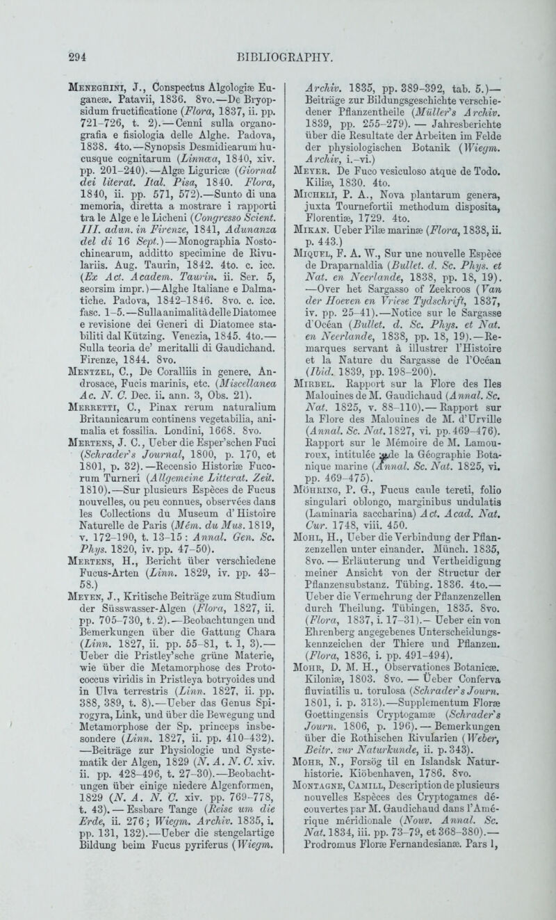 Meneghini, J., Conspectus Algologise Eu- ganese. Patavii, 1836. 8vo.—De Bryop- sidum fructificatione {Flora, 1837, ii. pp. 721-726, t. 2). — Cenni sulla organo- grafia e fisiologia delle Alghe. Padova, 1838. 4to.—Synopsis Desmidiearum liu- cusque cognitarum {Linnaa, 1840, xiv. pp. 201-240).—Algos Liguricse {Giornal dei literat. Ital. Pisa, 1840. Flora, 1840, ii. pp. 571, 572).—Sunto di una memoria, diretta a mostrare i rapporti tra le Alge e le Licheni {Congresso Scient. III. adun. in Firenze, 1841, Adunanza del di 16 Segt.)—Monographia Nosto- chinearum, additto specimine de Rivu- lariis. Aug. Taurin, 1842. 4to. c. icc. {Ex Act. Academ. Taurin. ii. Ser. 5, seorsim impr.)—Alghe Italiane e Dalma- tiche. Padova, 1842-1846. 8vo. c. icc. fasc. 1-5.—SullaanimalitadelleDiatomee e revisione dei Generi di Diatomee sta- biliti dal Kiitzing. Venezia, 1845. 4to.— Sulla teoria de’ meritalli di Gaudichand. Firenze, 1844. 8vo. Mentzel, C., De Coralliis in genere, An- drosace, Fucis marinis, etc. {Miscellanea Ac. N. C. Dec. ii. ann. 3, Obs. 21). Merretti, C., Pinax rerum naturalium Britannicarum continens vegetabilia, ani- malia et fossilia. Londini, 1668. 8vo. Mertens, J. C., Ueber die Esper’schen Fuci {Schrader's Journal, 1800, p. 170, et 1801, p. 32). —Recensio Historise Fuco- rum Turneri {Allgemeine Litterat. Zeit. 1810).—Sur plusieurs Especes de Fucus nouvelles, ou peu connues, observees dans les Collections du IMuseum d’Histoii*e Naturelle de Paris {Mem. duMus. 1819, V. 172-190, t. 13-15 : Annul. Gen. Sc. Phys. 1820, iv. pp. 47-50). Mertens, H., Bericbt iiber verscbiedene Fucus-Arten {Linn. 1829, iv. pp. 43- 58.) Meyen, j., Kritische Beitriige zum Studium der Siisswasser-Algen {Flora, 1827, ii. pp. 705-730, t. 2).—Beobacbtungen und Bemerkungen iiber die Gattung Cbara {Linn. 1827, ii. pp. 55-81, t. 1, 3).— Ueber die Pristley’scbe griine lilaterie, wie iiber die Metamorphose des Proto- coccus viridis in Pristleya botryoides und in Ulva terrestris {Linn. 1827, ii. pp. 388, 389, t. 8).—Ueber das Genus Spi- rogyra. Link, und iiber die Bewegung und Metamorphose der Sp. princeps insbe- sondere {Linn. 1827, ii. pp. 410-432). —Beitrage zur Physiologie und Syste- matik der Algen, 1829 {N. A. N.C. xiv. ii. pp. 428-496, t. 27-30).—Beobacbt- ungen iiber einige niedere Algenformen, 1829 {N. A. N.'C. xiv. pp_. 769-778, t. 43). — Essbare Tange {Reise um die Erde, ii. 276; Wiegm. Archiv. 1835, i. pp. 131, 132).—Ueber die stengelartige Bildung beim Fucus pyriferus {Wiegm. Archiv. 1835, pp. 389-392, tab. 5.)— Beitrage zur Bildungsgescbicbte verscbie- dener Pflanzentbeile {Miiller's Archiv. 1839, pp. 255-279). — Jabresbericbte iiber die Resultate der Arbeiten im Felde der pbysiologischen Botanik {Wiegm. Archiv, i.-vi.) Meyer. De Fuco vesiculoso atque de Todo. Kilioe, 1830. 4to. Micheli, P. a.. Nova plantarum genera, juxta Tournefortii metbodum disposita, Florentise, 1729. 4to. Mikan. Ueber Pilse marinse {Flora, 1838, ii. p. 443.) Miquel, F. a. W., Sur une nouvelle Espece de Draparnaldia {Bullet, d. Sc. Phys. et Nat. en Neerlande, 1838, pp. 18, 19). —Over bet Sargasso of Zeekroos {Van der Hoeven en Vriese Tydschrift, 1837, iv. pp. 25-41).—Notice sur le Sargasse d'Ocean {Bullet, d. Sc. Phys. et Nat. en Neerlande, 1838, pp. 18, 19).—Re- marques servant a illustrer I’Histoire et la Nature du Sargasse de I’Ocean {Ibid. 1839, pp. 198-200). Mirbel. Rapport sur la Flore des lies Malouines de M. Gaudicbaud {Annal.Sc. Nat. 1825, V. 88-110).— Rapport sur la Flore des Malouines de M. d’Urville {Annal. Sc. Nat. 1827, vi. pp. 469-476). Rapport sur le IMemoire de 1\I. Lamou- roux, intitulee asRe la Geographie Bota- nique marine {Annal. Sc. Nat. 1825, vi. pp. 469-475). Mohring, P. G., Fucus caule tereti, folio singulari oblongo, marginibus undulatis (Laminaria saccbarina) Act. Acad. Nat. Cur. 1748, viii. 450. Mohl, H., Ueber die Verbindung derPflan- zenzellen unter einander. Miincb. 1835, 8VO. — Erlauterung und Vertbeidigung meiner Ansicbt von der Structur der Pflanzensubstanz. Tiibing. 1836. 4to.— Ueber die Yermebrung der Pflanzenzellen durcb Tbeiluug. Tiibingen, 1835. 8vo. {Flora, 1837, i. 17-31).— Ueber ein von Ehrenberg angegebenes Unterscbeidungs- kennzeicben der Tbiere und Pflanzeu. {Flora, 1836, i. pp. 491-494). Mohr, D. M. H., Observationes Botanicae. Kiloniae, 1803. 8vo. — Ueber Conferva fluviatilis u. torulosa {Schrader s Journ. 1801, i. p. 313).—Supplementum Florae Goettingensis Cryptogamae {Schrader's Journ. 1806, p. 196). — Bemerkungen iiber die Rotbiscben Rivularien {Weber, Beitr. zur NaturJcunde, ii. p. 343). Mohr, N., Forsog til en Islandsk Natur- bistorie. Kiobenbaven, 1786. 8vo. Montagne, Camill, Description de plusieurs nouvelles Especes des Cryptogames de- couvertes par M. Gaudicbaud dans I’Ame- rique meridionale {Nouv. Annal. Sc. Nat. 1834, iii. pp. 73-79, et 368-380).— Prodromus Florae Fernandesianae. Pars 1,