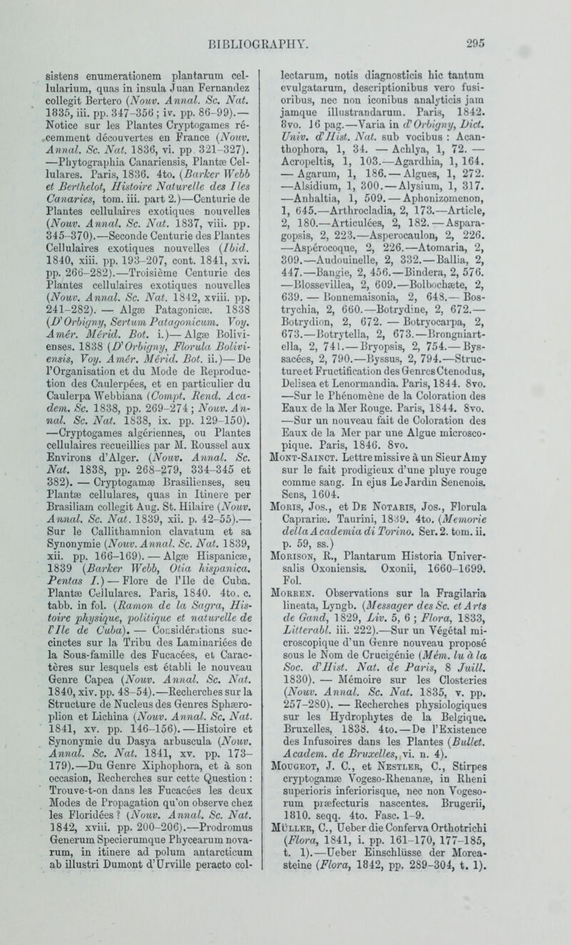 sistens emimerationem plantarum cel- lularium, quas in insula Juan Fernandez collegit Bertero {Nouv. Annal. Sc. Nat. 1835, iii. pp. 347-356; iv. pp. 86-99).— Notice sur les Plantes Cryptogaraes re- cemment decouvertes en France {Nouv. Annal. Sc. Nat. 1836, vi. pp. 321-327). —Phytograpliia Canariensis, Plantje Cel- lulares. Paris, 1836. 4to. {Barker Wehb €t Berlhelo% Hhtoire Naturelle des lies Canaries, tora. iii. part 2.)—Centurie de Plantes cellulaires exotiques nouvelles {Nouv. Annal. Sc. Nat. 1837, viii. pp. 345-370).—Seconde Centurie des Plantes Cellulah’es exotiques nouvelles {Ibid. 1840, xiii. pp. 193-207, cont. 1841, xvi. pp. 266-282),—Troisieme Centurie des Plantes cellulaires exotiques nouvelles {Nouv. Annal. Sc. Nat. 1842, xviii. pp. 241-282). — Algae Patagonicae. 1838 {!)' Orbigny, Sertuni Patagonicum. Voy. Anier. 31 erid. Bot. i.)—Algae Bolivi- enses. 1838 {O'Orbigny, Florula Bolivi- ensis, Voy. Amer. Merid. Bot. ii.)—Be rOrganisation et du ]\Iode de Reproduc- tion des Caulerpees, et en particulier du Caulerpa Webbiana iCompt. Bend. Aca- dem. Sc. 1838, pp. 269-274 ; Nouv. An- nal. Sc. Nat. 1838, ix. pp. 129-150). —Cryptogames algeriennes, ou Plantes cellulaires recueillies par M. Roussel aux Environs d’Alger. {Nouv, Annal. Sc. Nat. 1838, pp. 268-279, 334-345 et 382). — Cryptogamae Brasilieiises, seu Plantae cellulares, quas in Itinere per Brasiliam collegit Aug. St. Hilaire {Nouv. Annal. Sc. Nat. 1839, xii. p. 42-55).— Sur le Callithamnion clavatum et sa Synonymic {Nouv. Annal. Sc. Nat. 1839, xii. pp. 166-169).—Algae Hispanicae, 1839 {Barker Webb, Otia hispanica. Pentas /.) — Flore de Pile de Cuba. Plantae Cellulares. Paris, 1840. 4to. c. tabb. in fol. {Ramon de la Sagra, IIis- toire physique, politique et naturelle de Vile de Cuba). — Considerations suc- cinctes sur la Tribu des Laminariees de la Sous-famille des Fucacees, et Carac- teres sur lesquels est etabli le nouveau Genre Capea {Nouv. Annal. Sc. Nat. 1840, xiv. pp. 48-54).—Recberches sur la Structure de Nucleus des Genres Spbaero- plion et Lichina {Nouv. Annal. Sc. Nat. 1841, XV. pp. 146-156).—Histoire et Synonymic du Dasya arbuscula {Nouv. Annal. Sc. Nat. 1841, xv. pp. 173- 179).—Du Genre Xiphopbora, et a son occasion, Recbercbes sur cette Question : Trouve-t-on dans les Fucacees les deux Modes de Propagation qu’on observe cbez les Floridees ? {Nouv. Annal. Sc. Nat. 1842, xviii. pp. 200-206).—Prodromus Generum Specierumque Phycearum nova- rum, in itinere ad polum antarcticum ab illustri Dumont d’Urville peracto col- lectarum, notls diagnosticis bic tantura evulgatarum, descriptionibus vero fusi- oribus, nec non iconibus analyticis jam jamque illustrandarum. Paris, 1842. 8vo. 16 pag.—Varia in d'Orbigny, Diet. Univ. d'Hist. Nat. sub vocibus : Acan- tbopbora, 1, 34. — Acblya, 1, 72. — Acropeltis, 1, 103.—Agardhia, 1, 164. — Agarum, 1, 186. — Algues, 1, 272. —Alsidium, 1, 300. — Alysium, 1, 317. —Anbaltia, 1, 509. — Apbonizomenon, 1, 645.—Artbrocladia, 2, 173.—Article, 2, 180.—Articulees, 2, 182.—Aspara- gopsis, 2, 223.—Asperocaulon, 2, 226. —Asperocoque, 2, 226.—Atomaria, 2, 309.—Audouinelle, 2, 332. — Ballia, 2, 447.—Bangie, 2, 456.—Bindera, 2, 576. —Blossevillea, 2, 609.—Bolbochsete, 2, 639. — Bounemaisonia, 2, 648.— Bos- tryebia, 2, 660.—Botrydine, 2, 672.— Botrydion, 2, 672. — Botryocarpa, 2, 673.—Botrytella, 2, 673.—Bronguiart- ella, 2, 741. — Bryopsis, 2, 754.— Bys- sacees, 2, 790.—Byssus, 2, 794.—Struc- ture et Fructification des Genres Ctenodus, Delisea et Lenormandia. Paris, 1844. 8vo. —Sur le Pbenomene de la Coloration des Eaux de la Mer Rouge. Paris, 1844. 8vo. —Sur un nouveau fait de Coloration des Eaux de la Mer par une Algue microsco- pique. Paris, 1846. 8vo. Mont-Sainct. Lettremissive a un Sieur Amy sur le fait prodigieux d’une pluye rouge comme sang. In ejus Le Jardiu Senenois. Sens, 1604. Moris, Jos., et De Notaris, Jos., Florula Caprarise. Taurini, 1839. 4to. {Memone della Academia di Torino. Ser. 2. tom. ii. p. 59, ss.) Morison, R., Plantarum Historia Univer- salis Oxouiensis, Oxonii, 1660-1699. Fol. Morren. Observations sur la Fragilaria lineata, Lyngb. {Messager des Sc. etArts de Gand, 1829, Liv. 5, 6 ; Flora, 183.3, Litterabl. iii. 222).—Sur un Vegetal mi- croscopique d’un Genre nouveau propose sous le Nom de Crucigenie {Mem. lu a la Soc. d'llist. Nat. de Paris, 8 Juill. 1830). — Memoire sur les Closteries {Nouv. Annal. Sc. Nat. 1835, v. pp. 257-280). — Recberches physiologiques sur les Hydrophytes de la Belgique. Bruxelles, 1838. 4co. — De TExisteuce des Infusoires dans les Plantes {Bullet. Academ. de Bruxelles,,y\. n. 4). Mougeot, J. C., et Nestler, C., Stirpes cryptogams Vogeso-Rbenans, in Rbeni superioris inferiorisque, nec non Vogeso- rum prsfecturis nascentes. Brugerii, 1810. seqq. 4to. Fasc. 1-9. Muller, C., Ueber die Conferva Ortbotrichi {Flora, 1841, i. pp. 161-170, 177-185, t. 1).—Ueber Einschliisse der Morea- steine {Flora, 1842, pp. 289-304, t. 1).