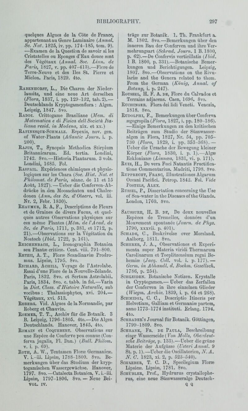 quelques Algues de la Cote de France, appartenant au Genre Laminaire {Annal. Sc. Nat. 1825, iv. pp. 174-185, tom. 9). —Examen de la Question de savoir si les Cristatelles ou Eponges d’Eau douce sont des Vegetaux {Annal. Soc. Linn, de Paris, 1827, v. pp. 407-41-3).—Flcre de Terre-Neuve et des lies St. Pierre et Miclon. Paris, 1829. 4to. Rabenhorst, L., Die Charen der Nieder- lausitz, und eine neue Art derselben {Flora, 1837, i. pp. 129-132, tab.2).— Deutschlands Kryptogamenflora : Algen. Leipzig, 1847. 8vo. Raddi. Crittogame Brasiliane {Mem. di Matematica e di Fisica dell Societd Ita- lianaresid. in Modena, xix. et xx.) Rafinesqoe-Schmalz. Eopexis, nov. gen. of Water-Plants {Atlantic Journ. i. p. 200). Rajus, T., Synopsis Metbodica Stirpium Britannicarum. Ed. tertia. Londini, 1742. 8vo.—Historia Plantarum. 3 vols. Londini, 1685. Fol. Raspail. Experiences chimiques et pbysio- logiques sur les Chara {Soc. Hist. Nat. et Philomat. de Paris, seanc. de 11 et 15 Aout, 1827).—Ueber die Conferven-Ab- driicke in den Moosachaten und Cbalce- donen {Ann. des Sc. d^Observ, vol. iii. Nr. 2, Febr. 1830). Reaumur, R. A. F., Descriptions de Fleurs et de Graines de divers Fucus, et quel- ques autres Observations physiques sur ces meme Plantes {Mem. de VAcad, de Sc. de Paris, 1711, p. 381, et 1712, p. 21).—Observations sur la Vegetation du Nostocb {Ibid. 1722, p. 161). ReichENBACH, L., Iconographia Botanica seu Plantse criticse. Cent. viii. 791-800. Retzii, A. T., Florae Scandinaviae Prodro- mus. Lipsiae, 1795. 8vo. Richard, Achill, Voyage de I’Astrolabe. Essai d’nne Flore de la Nouvelle-Zelande. Paris, 1832. 8vo. et Sertum Astrolabii. Paris, 1834. 8vo. c. tabb. in fol.—Varia in Diet. Class. d'Histoire Naturelle, sub vocibus : Thalassiophytes, xvi. 204.— Vegetaux, xvi. 513. Roberu. Vid. Algues de la Normandie, par Roberg et Chauvin. Roemer, T. T., Archiv fur die Botanik. 3 B. Leipzig, 1796-1805. 4to.—Die Algen Deutschlands. Hanover, 1845. 4to. Romain et CoQUEBERT. Observations sur une Espece de Conferve peu connue (Con- ferva jugalis, FI. Dan.) {Bull. Philom. V. i. p. 69). Roth, A. W., Tentamen Florae Germanicae. V. i.-iii. Lipiae, 1788-1800. 8vo. Be- merkungen iiber das Studium der kryp- togamischen Wassergewachse. Hanover, 1797. 8vo.—Catalecta Botanica, V. i.-iii, Lipsiae, 1797-1806. 8vo. — Neue Bei- VOL. IV. trage zur Botanik. 1. Th. Frankfurt a. M. 1802. 8vo.—Bemerkungen iiber den inneren Bau der Conferven und ihre Ver- mehrungsart {Schrad. Journ. 1 B. 1800, p. 62).—De Confervis verticillatis {Ibid. 1 B. 1800, p. 331).—Botanische Bemer- kungen und Berichtigungen. Leipzig, 1807. 8vo.—Observations on the Rivu- lariae and the Genera related to them. From the German {Konig, Annal. of Botany, i. p. 247). Roussel, H. F. A. de, Flore du Calvados et Terrains adjacens. Caen, 1696. 8vo. Ruchinqer. Flora dei lidi Veneti. Venezia, 1818. 8vo. Rudolphi, F., Bemerkungen iiber Conferva aegogropila(i^^o7’a, 1827, i. pp. 180-186). —Einige Bemerkungen zu den kritischen Beitriigen zum Studio der Siisswasser- algen in Flora, 1827, Nr. 54, pp. 705- 730 {Flora, 1829, i. pp. 353-368).— Ueber die Ui’sache der Bewegung kleiner Korper {Flora, 1830, i. p. 1).—Algae Ecklonianae {Linncea, 1831, vi. p. 171). Ruiz, H., De vera Fuci Natantis Fructifica- tione Commentarius. Madriti, 1798. 8vo. Rupprecht, Franc, Illustrationes Algarum Oceani Pacific!. Petrop. 1842. Fol. Vide Posters, Alex. Russel, P., Dissertation concerning the Use of Sea-water in the Diseases of the Glands. London, 1760. 8vo. Saussurb, H. B. de, De deux nouvelles Especes de Tremelles, donnees d’un Mouvement spontanee {Journ. de Phys. 1790, xxxvii. p. 401). ScHADE, C., Beskrivelse over Morsland. Aalborg, 1811. 8vo. Scherer, J. A., Observationes et Experi- menta super Materia viridi Thermarura Carolinarum et Toeplitzeusium regni Bo- hemiae {Jacq. Coll. vol. i. p. 177).— Germ, in Abkandl. d. Boehm. Gesellsch. 1786, p. 254). ScHLEiDEN. Botanische Notizen. Krystalle in Cryptogamen.— Ueber das Zerfallen der Conferven in ihre einzelnen Glieder {Wiegm. Archiv. 1839, i. p. 64 et 268). ScuMiDEL, C. C., Descriptio Itineris per Helvetiam, Galliam et Germanise partem, anno 1773-1774 instituti. Erlang. 1794. 4to. Schrader’s Journal fur Botanik. Gottingen, 1799-1809. 8vo. ScHRANK, Fr. de Paula, Beschreibung einp Wasserseide (Von Molls, Oberdeut- sche Beitrdge, p. 133).—Ueber diegriine Materie der Aufgiisse iUsteri Annal. 9 St. p. 1).—Ueber die Oscillatorien, N. A. N. C. 1823, xi. 2, p. 523-540). Schreber, T. C. D., Specilegium Florae Lipsicae. Lipsiae, 1781. 8vo. Schubler, Prof., Hydrurus crystallopho- rus, eine neue Siisswasseralge Deutsch- Q Q