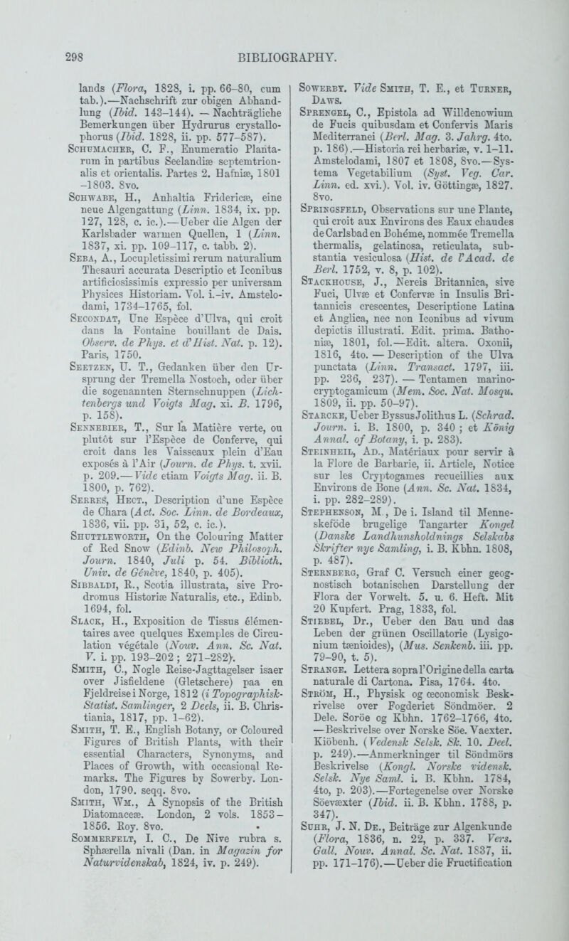 lands (Flora, 1828, i. pp. 66-80, cum tab.).—Nachschrift zur obigen Abhand- lung (Ibid. 143-144). —Nacbtraglicbe Bemerkungen uber Hydrurus crystallo- pborus (Ibid. 1828, ii. pp. 577-587). Schumacher, C. F., Enumeratio Planta- rum in pai-tibus Seelandise septemtrion- alis et orientalis. Partes 2. Hafnise, 1801 -1803. 8vo. ScHWABE, H., Anlialtia Fridericae, eine neue Algengattung (Linn. 1834, ix. pp. 127, 128, c. ic.).—Ueber die Algen der Karlsbader warmen Quellen, 1 {Linn. 1837, xi. pp. 109-117, c. tabb. 2). Seba, a. , Locupletissimi rerum naturalium Thesauri accurata Descriptio et Iconibus artificiosissimis expressio per universam Pbysices Historiam. Yol. i.-iv. Amstelo- dami, 1734-1765, fol. Secondat, Une Espece d’Ulva, qui croit dans la Fontaine bouillant de Dais. Ohserv. de Phys. et d'Hid. Nat. p. 12). Paris, 1750. Seetzen, U. T., Gedanken iiber den Ur- sprung der Tremella Kostocb, oder iiber die sogenannten Sternschnuppen (Lich- tenbergs und Voigts Mag. xi. B. 1796, p. 158). Sennebier, T., Sur la Matiere verte, ou plutot sur I’Espece de Conferve, qui croit dans les Vaisseaux plein d’Eau exposes ^ I’Air (Journ. de Phys. t. xvii. p. 209.—Vide etiam Voiffts Mag. ii. B, 1800, p. 762). Serres, Hect., Description d’une Espece de Ohara (Act. Soc. Linn, de Bordeaux, 1836, vii. pp. 31, 52, c. ic.). Shuttleworth, On the Colouring Matter of Red Snow (Edinb. New Philosoph. Journ. 1840, Juli p. 54. Biblioth. Univ. de Geneve, 1840, p. 405). Sibbaldi, R., Scotia illustrata, sire Pro- dromus Historic Naturalis, etc., Edinb. 1694, fol. Slack, H., Exposition de Tissus elemen- taires avec quelques Exemples de Circu- lation vegetale (Nouv. Ann. Sc. Nat. V. i. pp. 193-202 ; 271-282). Smith, C., Nogle Reise-Jagttagelser isaer over Jisfieldene (Gletscbere) paa en Fjeldreisei Norge, 1812 (i TopograpTiish- Statist. Samlinger, 2 Beds, ii. B. Chris- tiania, 1817, pp. 1-62). Smith, T. E., English Botany, or Coloured Figures of British Plants, with their essential Characters, Synonyms, and Places of Growth, with occasional Re- marks. The Figures by Sowerby. Lon- don, 1790. seqq. 8vo. Smith, Wm., A Synopsis of the British Diatomacese. London, 2 vols. 1853- 1856. Roy. 8vo. SoMMERFELT, I. C., De Nive rubra s. Sphserella nivali (Dan. in Magazin for NaturvidensJcab, 1824, iv. p. 249). SowERBT. Vide Smith, T. E., et Turner, Daws. Sprenqel, C., Epistola ad Willdenowinm de Fucis quibusdam et Confervis Maris Mediten-anei (Berl. Mag. 3. Jahrg. 4to. p. 186).—Historia rei herbariae, v. 1-11. Amstelodami, 1807 et 1808, 8vo.—Sys- tema Vegetabilium (Syst. Veg. Car. Linn. ed. xvi.). Vol. iv. Gottingae, 1827. 8vo. Springsfeld, Observations sur une Plante, qui croit aux Environs des Eaux chaudes de Carlsbad en Boheme, nommee Tremella tbermalis, gelatinosa, reticulata, sub- stantia vesiculosa (Hid. de VAcad. de Berl. 1752, v. 8, p. 102). Stackhouse, J., Nereis Britannica, sive Fuci, Ulvffi et Confervae in Insulis Bri- tannicis crescentes, Descriptione Latina et Anglica, nec non Iconibus ad -vivum depictis illustrati. Edit, prima. Batho- niae, 1801, fol.—Edit, altera. Oxonii, 1816, 4to. — Description of the Ulva punctata (Linn. Transact. 1797, iii. pp. 236, 237). — Tentamen marino- cryptogamicum (Mem. Soc. Nat. Mosqu. 1809, ii. pp. 50-97). Starcke, Ueber Byssus Jolithus L. (Schrad. Journ. i. B. 1800, p. 340 ; et Konig Annal. of Botany, i. p, 283). Steinheil, Ad., Materiaux pour seiwir ^ la Flore de Barbarie, ii. Article, Notice sur les Cryptogames recueillies aux Environs de Bone (Ann. Sc. Nat. 1834, i. pp. 282-289). Stephenson, M , De i. Island til Menne- skefbde brugelige Tangarter Kongel (Danske Landhunskoldnings SelsJcabs Skrifter nye Samling, i. B. Kbhn. 1808, p. 487). Sternberg, Graf C. Yersuch einer geog- nostisch botaniscben Darstellung der Flora der Vorwelt. 5. u. 6. Heft. Mit 20 Kupfert. Prag, 1833, fol. Stiebel, Dr., Ueber den Ban und das Leben der giiinen OscUlatorie (Lysigo- nium taenioides), (Mus. Senkenb. iii. pp. 79-90, t. 5). Strange. Lettera sopral’Origine della carta naturale di Cartona. Pisa, 1764. 4to. Strom, H., Pbysisk og oeconomisk Besk- rivelse over Fogderiet Sondmoer. 2 Dele. Soroe og Kbhn. 1762-1766, 4to. —Beskrivelse over Norske Soe. Vaexter. Kiobenh. (Vedensk Selsk. Sk. 10. Bed. p. 249).—Anmerkninger til Sbndmbrs Beskrivelse (Kongl. Norske vidensk. Selsk. Nye Sami. i. B. Kbhn. 1784, 4to, p. 203).—Fortegenelse over Noi'ske Soevaexter (Ibid. ii. B. Kbhn. 1788, p. 347). SuHR, J. N. De., Beitrage zur Algenkunde (Flora, 1836, n. 22, p. 337. Vers. Gall. Nouv. Annal. Sc. Nat. 1837, ii. pp. 171-176).—Ueber die Fructification