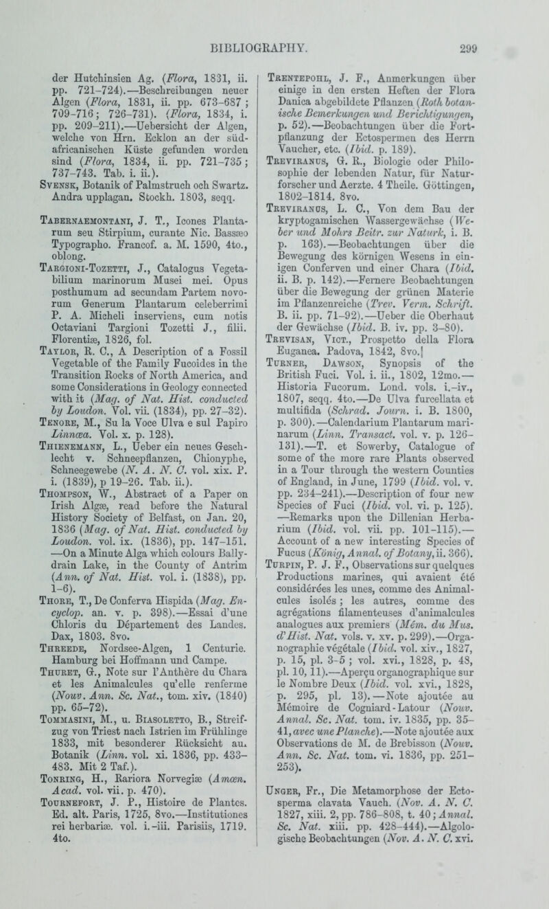 der HutcLinsien Ag. {Moray 1831, ii. pp. 721-724).—Beschreibiingen neuer Algen {Floray 1831, ii. pp. 673-687 ; 709-716; 726-731). {Flora, 1834, i. pp. 209-211).—Uebersicht der Algen, ■welche von Hru. Ecklon an der siid- africaniscben Kiiste gefunden worden sind {Flora, 1834, ii. pp. 721-735; 737-743. Tab. i. ii.). SvENSK, Botanik of Palmstruch och Swartz. Andra upplagan. Sfcockb. 1803, seqq. Tabernaemontani, J. T., leones Planta- rum sen Stirpium, curante Nic. Bassseo Typograpbo. Francof. a. M. 1590, 4to., oblong. Targioni-Tozetti, J., Catalogus Vegeta- bilium marinorum Musei mei. Opus posthumum ad secundam Partem novo- rum Generum Plantarum celeberrimi P. A. Micbeli inserviens, cum notis Octaviani Targioni Tozetti J., filii. Florentise, 1826, fol. Taylor, R. C., A Description of a Fossil Vegetable of the Family Fucoides in the Transition Rocks of North America, and some Considerations in Geology connected with it {Mag. of Nat. Hist, conducted hy Loudon. Vol. vii. (1834), pp. 27-32). Tenore, M., Su la Voce Ulva e sul Papiro Linncca. Vol. x. p. 128). Thienemann, L., Ueber ein neues Gesch- lecht V. Schneepflanzen, Chionyphe, Schneegewebe {N. A. N. Q. vol. xix. P. i. (1839), p 19-26. Tab. ii.). Thompson, W., Abstract of a Paper on Irish Algae, read before the Natural History Society of Belfast, on Jan. 20, 1836 [Mag. of Nat. Hist, conducted hy Loudon, vol. ix. (1836), pp. 147-151. —On a Minute Alga which colours Bally- drain Lake, in the County of Antrim {Ann. of Nat. Hist. vol. i. (1838), pp. 1-6). Thore, T., De Conferva Hispida {Mag. En- cyclop, an. v. p. 398).—Essai d’une Chloris du Departement des Landes. Dax, 1803. 8vo. Threede, Nordsee-Algen, 1 Centurie. Hamburg bei Hoffmann und Campe. Thuret, G., Note sur I’Anthere du Chara et les Animalcules qu’elle renferme {Nouv. Ann. Sc. Nat., tom. xiv. (1840) pp. 65-72). Tommasini, M., u. Biasoletto, B., Streif- zug von Triest nach Istrien im Friihlinge 1833, mit besonderer Riicksicht au^ Botanik {Linn. vol. xi. 1836, pp. 433- 483. Mit 2 Taf.). Tonring, H., Rariora Norvegiae {Amoen. Acad. vol. vii. p. 470). Tourneport, j. P., Histoire de Plantes. Ed. alt. Paris, 1725, 8vo.—Institutiones rei herbariae, vol. i.-iii. Parisiis, 1719. 4to. Trentepohl, j. F., Anmerkungen iiber einige in den ersten Heften der Flora Danica abgebildete Pflanzen {Roth hotan- ische Bemerhungen und Berichtigungen, p. 52).—Beobachtungen iiber die Fort- pflanzung der Ectospermen des Herrn Vaucher, etc. {Ibid. p. 189). Treviranus, G. R., Biologic oder Philo- sophic der lebenden Natur, fiir Natur- forscher und Aerzte. 4 Theile. Gottingen, 1802-1814. 8vo. Treviranus, L. C., Von dem Bau der kryptogamischen Wassergewiif'hse {We- ber und Mohrs Beitr. zur Naturk, i. B. p. 163).—Beobachtungen iiber die Bewegung des kornigen Wesens in ein- igen Conferven und einer Chara {Ibid. ii. B. p. 142).—Feniere Beobachtungen iiber die Bewegung der griinen Materie im Pflanzenreiche {Trev. Verm. Schnft. B. ii. pp. 71-92).—Ueber die Oberhaut der Gewachse {Ibid. B, iv. pp. 3-80). Trevisan, Vict., Prospetto della Flora Euganea. Padova, 1842, 8vo.{ Turner, Dawson, Synopsis of the British Fuci. Vol. i. ii., 1802, 12mo.— Historia Fucorum. Lond. vols. i.-iv., 1807j seqq. 4to.—De Ulva furcellata et multifida {Schrad. Journ. i. B. 1800, p. 300).—Calendarium Plantarum mari- narum {Linn. Transact, vol. v. p. 126- 131).—T. et Sowerby, Catalogue of some of the more rare Plants observed in a Tour through the western Counties of England, in June, 1799 {Ibid. vol. v. pp. 234-241).—Description of four new Species of Fuci {Ibid. vol. vi. p. 125). —Remarks upon the Dillenian Herba- rium {Ibid. vol. vii. pp. 101-115).— Account of a new interesting Species of Fucus {Konig, Annul, of Botany,ii. 366). Turpin, P. J. F., Observations sur quelques Productions marines, qui avaient ete considerdes les unes, comme des Animal- cules isoles; les autres, comme des agregations filamenteuses d’auimalcules analogues aux premiers {Mem. du Mus. d'Hist. Nat. vols. v. xv. p. 299).—Orga- nographie vegetale {Ibid. vol. xiv., 1827, p. 15, pi. 3-5 ; vol. xvL, 1828, p. 48, pi. 10,11).—Aper?u organographique sur le Nombre Deux {Ibid. vol. xvi., 1828, p. 295, pL 13).—Note ajoutee au Memoire de Cogniard - Latour {Nouv. Annul. Sc. Nat. tom. iv. 1835, pp. 35- 41, arec une Blanche).—Note ajoutee aux Observations de M. de Brebisson {Nouv. Ann. Sc. Nat. tom. vi. 1836, pp. 251- 253). Unger, Fr., Die Metamorphose der Ecto- sperma clavata Vauch. {Nov. A. N. C. 1827, xiii. 2, pp. 786-808, t. iO’, Annul. Sc. Nat. xiii. pp. 428-444).—Algolo- glsche Beobachtungen {Nov. A. N. C. xvi.