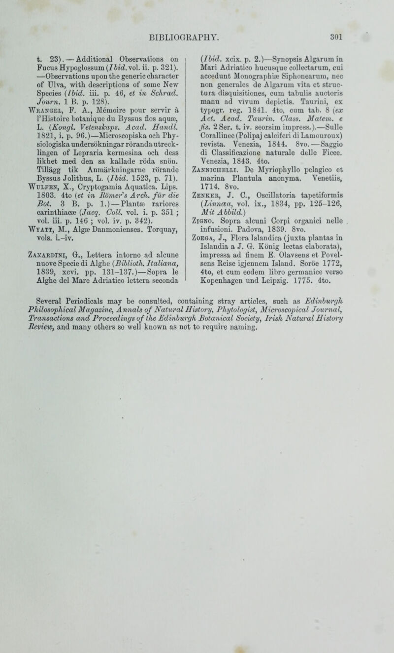 t. 23). — Additional Observations on > FucusHypoglossum(/6ic?.vol. ii. p. 321). | —Observations upon the generic character of Ulva, with descriptions of some New Species {Ibid. iii. p. 46, et in Schrad. Journ. 1 B. p. 128). Wrangel, F. a., Memoire pour servir d, I’Histoire botanique du Byssus flos aquae, L. {Kongl. Vetenshaps. Acad. Handl. 1821, i. p. 96.)—Microscopiska och Phy- siologiska undersokningar roranda utreck- lingen of Lepraria kermesina och dess likhet med den sa kallade roda snou. Tillagg tik Anmarkningarne rorande Byssus Jolithus, L. {Ibid. 1523, p. 71). WuLFEN, X., Cryptogamia Aquatica. Lips. 1803. 4to (et in Homer's Arch, fiir die Bot. 3 B. p. 1.) — Plantae rariores carinthiacae {Jacq. Coll. vol. i. p. 351 ; vol. iii. p. 146 ; vol. iv. p. 342). Wyatt, M., Algae Danmonienses. Torquay, vols. i.-iv. Zaxardini, G., Lettera intomo ad alcune nuove Specie di Alghe {Biblioth. Italiana, 1839, xcvi. pp. 131-137.)—Sopra le Alghe del Mare Adriatico lettera seconda {Ibid. xcix. p. 2.)—Synopsis Algarum in Mari Adriatico hucusque collectarum, cui accedunt Monographiae Siphonearuin, nec non generales de Algarum vita et struc- tura disquisitiones, cum tabulis auctoris manu ad vivum depictis. Taurini, ex typogr. reg. 1841. 4to, cum tab. 8 {ex Act. Acad. Taurin. Class. Matem. e fis. 2Ser. t. iv. seorsim impress.).—Sulle Corallinee (Polipaj calciferi di Lamouroux) revista. Venezia, 1844. 8vo.—Saggio di Classificazione naturale delle Ficee. Venezia, 1843. 4to. Zannicuelli. De Myriophyllo pelagico et marina Plantula anonyma. Venetiis, 1714. 8vo. Zenker, J. C., Oscillatoria tapetiformis {Linncea, vol. ix., 1834, pp. 125-126, Mit Abbild.) ZiQNO. Sopra alcuni Corpi organic! nelle . infusion!. Padova, 1839. 8vo. Zoeqa, J., Flora Islandica (juxta plantas in Islandia a J. G. Konig lectas elaborata), impressa ad finem E. Olavsens et Povel- sens Reise igjennem Island. Soroe 1772, 4to, et cum eodem libro germanice verso Kopenhagen und Leipzig. 1775. 4to. Several Periodicals may be consulted, containing stray articles, such as Edinburgh Philosophical Magazine, Annals of Natural History, Phytologist, Microscopical Journal, Transactions and Proceedings of the Edinburgh Botanical Society, Irish Natural History Review, and many others so well known as not to require naming.