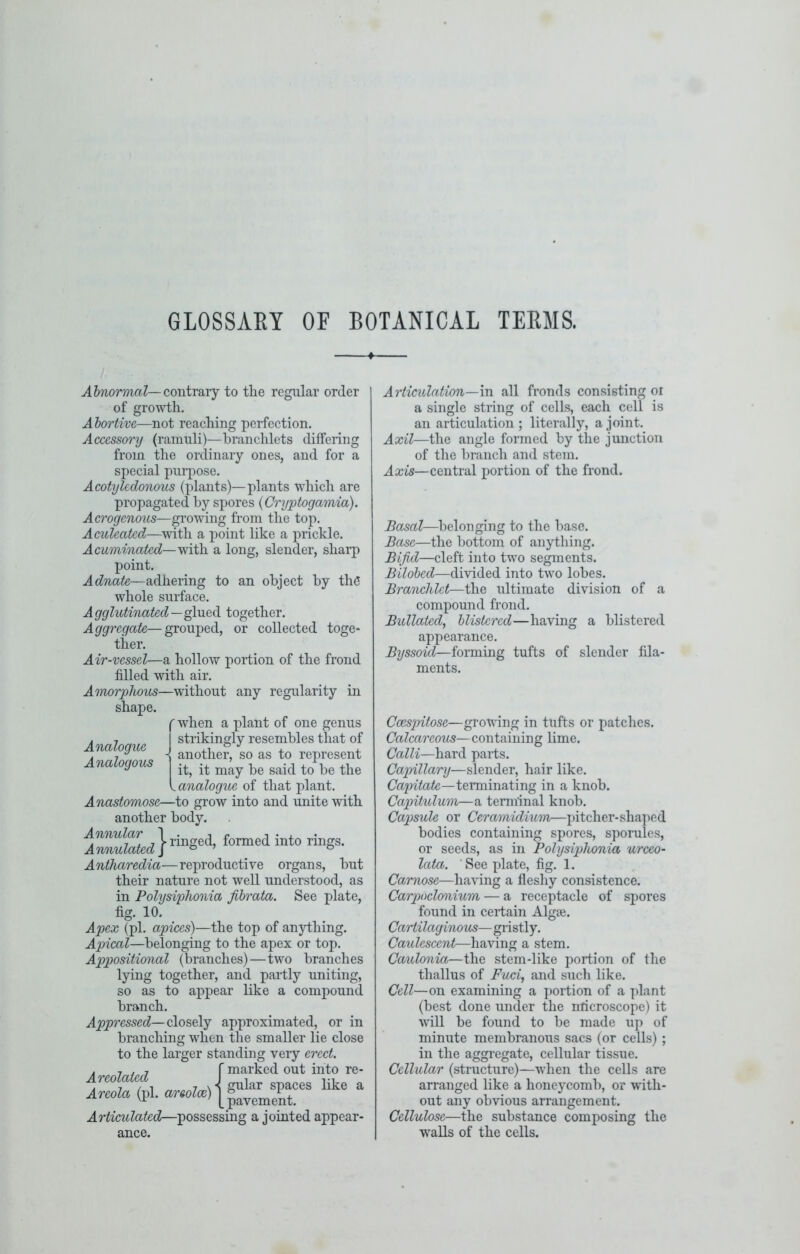 GLOSSAKY OF BOTANICAL TEEMS. Ahnormal—conimvY to tlie regular order of growth. A hortive—not reaching perfection. Accessory (ramuli)—branchlets differing from the ordinary ones, and for a special purpose. Acotylcdonous (plants)—plants which are propagated by spores {Cryptogmnia). Acrogenous—groAving from the top. Aculeated—with a point like a prickle. Acuminated—with a long, slender, sharp point. Adnate—adhering to an object by the whole surface. A gglutinated—glued together. Aggregate—grouped, or collected toge- ther. Air-vessel—a hollow portion of the frond filled with air. Amorphous—without any regularity in shape. (Avhen a plant of one genus strikingly resembles that of another, so as to represent it, it may be said to be the I analogue of that plant. Anastomose—to grow into and unite with another body. Antharedia—reproductive organs, but their nature not well understood, as in Polysiphonia fibrata. See plate, fig. 10. Apex (pi. apices)—the top of anything. Apical—belonging to the apex or top. Appositional (branches)—two branches lying together, and partly uniting, so as to appear like a compound branch. Appressed—closely approximated, or in branching when the smaller lie close to the larger standing veiy erect. . , , , f marked out into re- Articulated—possessing a jointed appear- ed Analogous Articulation—m all fronds consisting oi a single string of cells, each cell is an articulation; literally, a joint. Axil—the angle formed by the junction of the branch and stem. Axis—central portion of the frond. Basal—belonging to the base. Base—the bottom of anything. Bifid—cleft into two segments. Bilohed—divided into two lobes. Branchlct—the ultimate division of a compound frond. Bullatedy blistered—having a blistered appearance. Byssoid—forming tufts of slender fila- ments. Ccespritose—growing in tufts or patches. Calcareous—containing lime. Cain—hard parts. Ca2nllary—slender, hair like. Cajyitate—terminating in a knob. Capitulum—a terminal knob. Capsule or Ceramidium—pitcher-sha]>ed bodies containing spores, sporules, or seeds, as in Polysiphonia urceo- lata. See plate, fig. 1. Carnose—having a fleshy consistence. Carpoclcmium — a receptacle of spores found in certain Algse. Cartilaginous— gristly. Caulescent—liaAung a stem. Caulonia—the stem-like portion of the thallus of Fuci, and such like. Cell—on examining a portion of a plant (best done under the nticroscope) it vnll be found to be made up of minute membranous sacs (or cells) ; in the aggregate, cellular tissue. Cellular (structure)—Avhen the cells are arranged like a honeycomb, or with- out any obvious arrangement. Cellulose—the substance composing the walls of the cells.