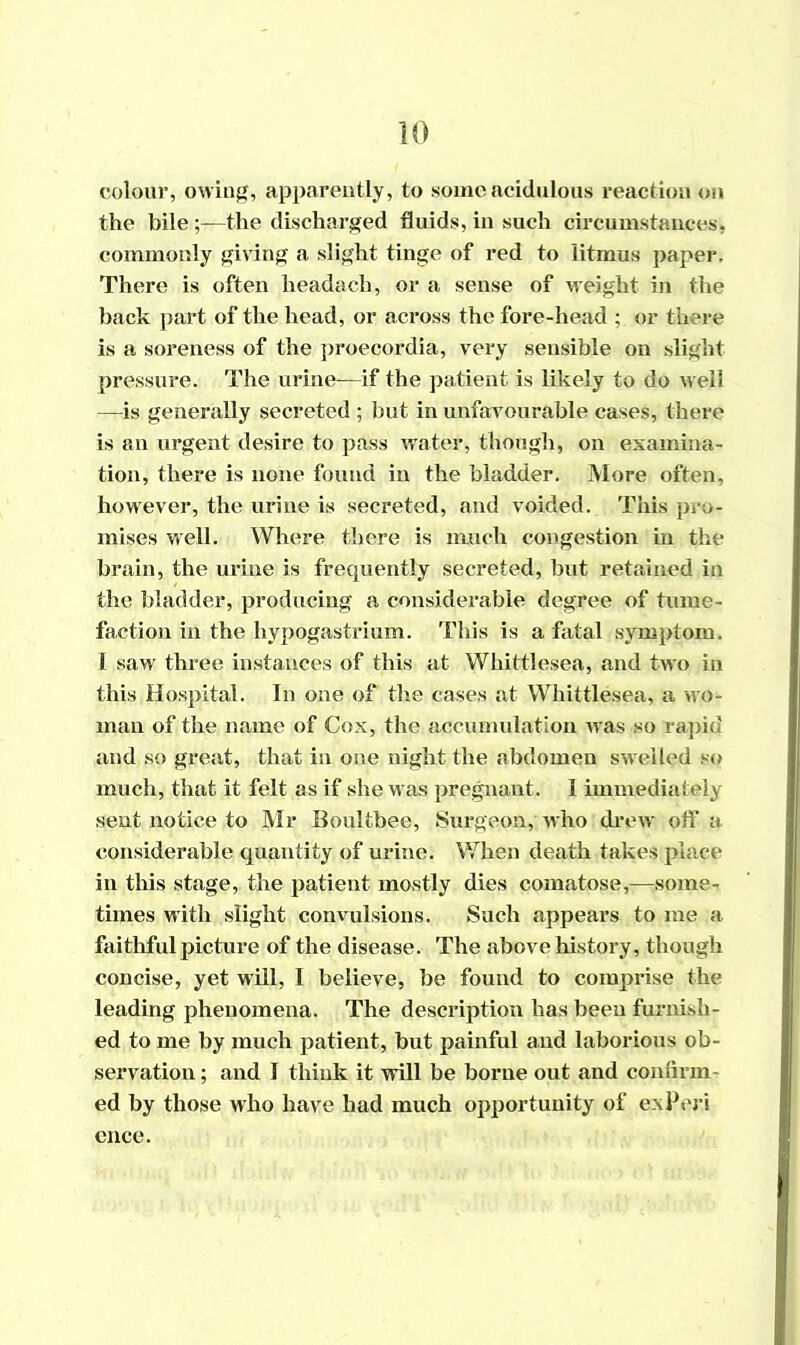 colour, owing, apparently, to some acidulous reaction on the bile ;—the discharged fluids, in such circumstances, commonly giving a slight tinge of red to litmus paper. There is often headach, or a sense of weight in the back part of the head, or across the fore-head ; or there is a soreness of the proecordia, very sensible on slight pressure. The urine—if the patient is likely to do well —is generally secreted ; but in unfavourable cases, there is an urgent desire to pass water, though, on examina- tion, there is none found in the bladder. More often, however, the urine is secreted, and voided. This pro- mises well. Where there is much congestion in the brain, the urine is frequently secreted, but retained in the bladder, producing a considerable degree of tume- faction in the hypogastrium. This is a fatal symptom. I saw three instances of this at Wliittlesea, and two in this Hospital. In one of the cases at Whittlesea, a wo- man of the name of Cox, the accumulation was so rapid and so great, that in one night the abdomen swelled so much, that it felt as if she was pregnant. I immediately sent notice to Mr Boultbee, Surgeon, who drew off a considerable quantity of urine. When death takes place in this stage, the patient mostly dies comatose,—some- times with slight convulsions. Such appears to me a faithful picture of the disease. The above history, though concise, yet will, I believe, be found to comprise the leading phenomena. The description has been furnish- ed to me by much patient, but painful and laborious ob- servation; and I think it will be borne out and confirm ed by those who have had much opportunity of ex Per i ence.