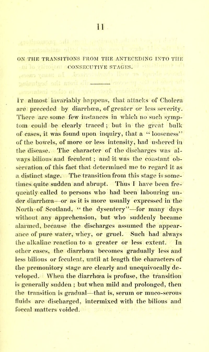 CONSECUTIVE STAGES. It almost invariably happens, that attacks of Cholera are preceded by diarrhoea, of greater or less severity. There are some few instances in which no such symp- tom could be clearly traced ; but in the great bulk of cases, it was found upon inquiry, that a “ looseness” of the bowels, of more or less intensity, had ushered in the disease. The character of the discharges was al- ways bilious and feculent; and it was the constant ob- servation of this fact that determined me to regard it as a distinct stage. The transition from this stage is some- times quite sudden and abrupt. Thus I have been fre- quently called to persons who had been labouring un- der diarrhoea—or as it is more usually expressed in the North of Scotland, “ the dysentery”—for many days without any apprehension, but who suddenly became alarmed, because the discharges assumed the appear- ance of pure water, whey, or gruel. Such had always the alkaline reaction to a greater or less extent. In other cases, the diarrhoea becomes gradually less and less bilious or feculent, until at length the characters of the premonitory stage are clearly and unequivocally de- veloped. When the diarrhoea is profuse, the transition is generally sudden ; but when mild and prolonged, then the transition is gradual—that is, serum or muco-serous fluids are discharged, intermixed with the bilious and foecal matters voided.