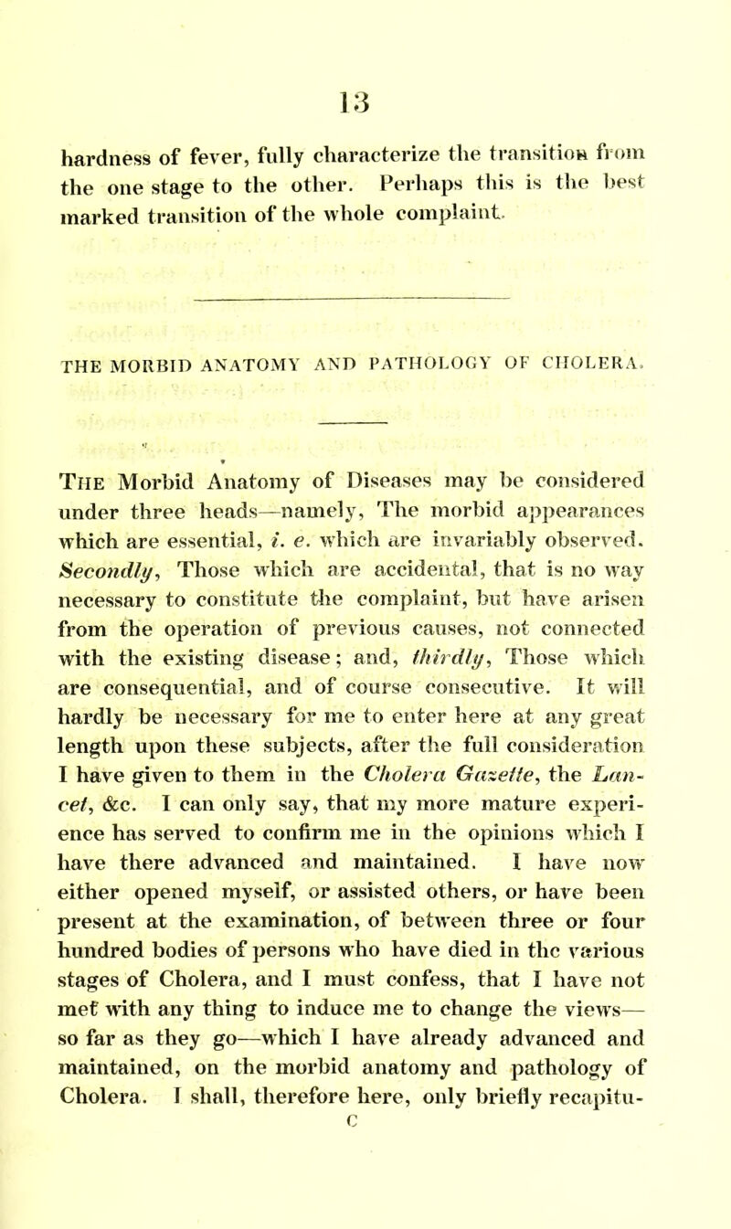 hardness of fever, fully characterize the transition from the one stage to the other. Perhaps this is the best marked transition of the whole complaint. THE MORBID ANATOMY AND PATHOLOGY OF CHOLERA. The Morbid Anatomy of Diseases may be considered under three heads—namely, The morbid appearances which are essential, i. e. which are invariably observed. Secondly, Those which are accidental, that is no way necessary to constitute the complaint, but have arisen from the operation of previous causes, not connected with the existing disease; and, thirdly, Those which are consequential, and of course consecutive. It will hardly be necessary for me to enter here at any great length upon these subjects, after the full consideration I have given to them in the Cholera Gazette, the Lan- cet, &c. I can only say, that my more mature experi- ence has served to confirm me in the opinions which I have there advanced and maintained. I have now either opened myself, or assisted others, or have been present at the examination, of between three or four hundred bodies of persons who have died in the various stages of Cholera, and I must confess, that I have not met with any thing to induce me to change the viewrs— so far as they go—which I have already advanced and maintained, on the morbid anatomy and pathology of Cholera. I shall, therefore here, only briefly recapitu- 0