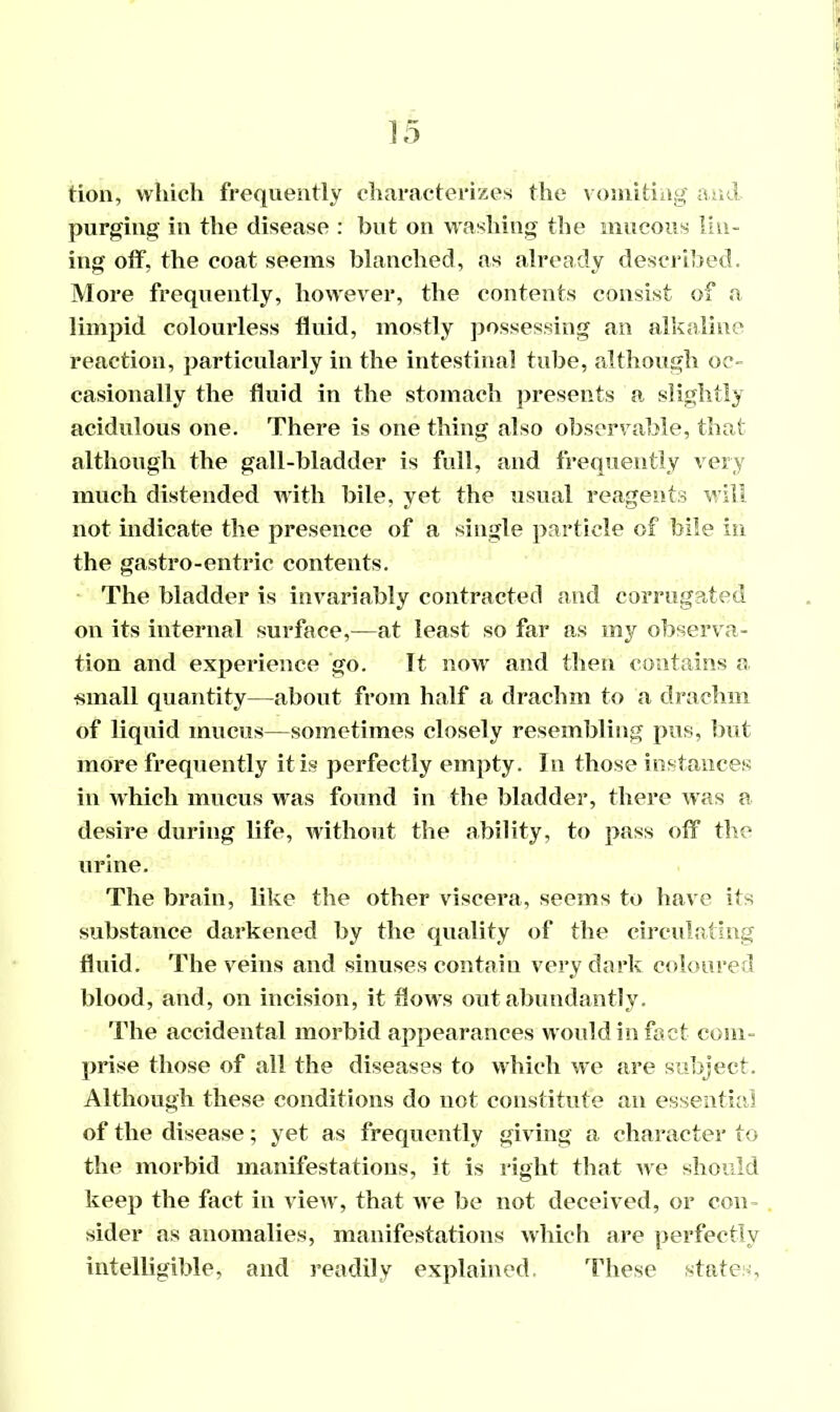 tion, which frequently characterizes the vomiting and purging in the disease : but on washing the mucous lin- ing off. the coat seems blanched, as already described. More frequently, however, the contents consist of a limpid colourless fluid, mostly possessing an alkaline reaction, particularly in the intestinal tube, although oc- casionally the fluid in the stomach presents a slightly acidulous one. There is one thing also observable, that although the gall-bladder is full, and frequently very much distended with bile, yet the usual reagents will not indicate the presence of a single particle of bile in the gastro-entric contents. The bladder is invariably contracted and corrugated on its internal surface,—at least so far as my observa- tion and experience go. It now and then contains a small quantity—about from half a drachm to a drachm of liquid mucus—sometimes closely resembling pus, but more frequently it is perfectly empty. In those instances in which mucus was found in the bladder, there was a desire during life, without the ability, to pass off the urine. The brain, like the other viscera, seems to have its substance darkened by the quality of the circulating fluid. The veins and sinuses contain very dark coloured blood, and, on incision, it flows out abundantly. The accidental morbid appearances would in fact com- prise those of all the diseases to which we are subject. Although these conditions do not constitute an essential of the disease; yet as frequently giving a character to the morbid manifestations, it is right that we should keep the fact in view, that we be not deceived, or con- sider as anomalies, manifestations which are perfectly intelligible, and readily explained, These states.