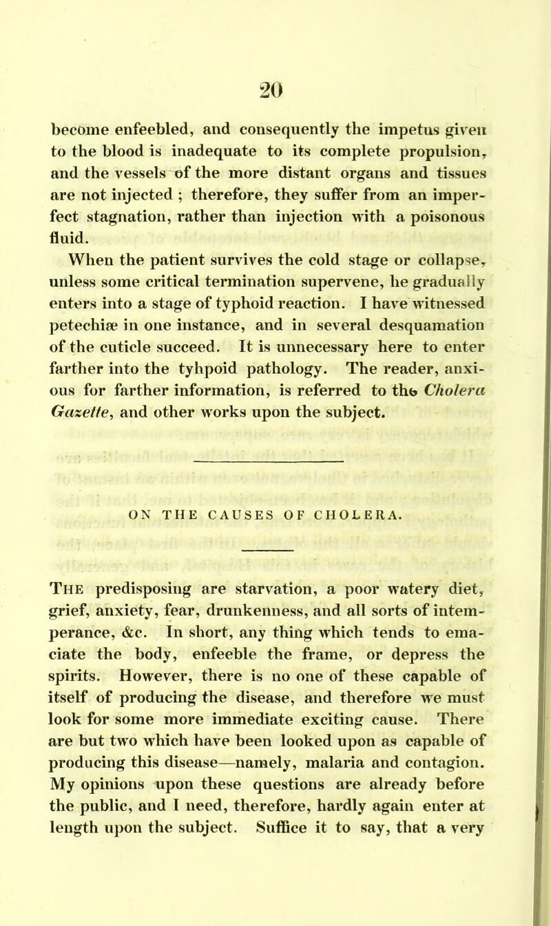 become enfeebled, and consequently the impetus given to the blood is inadequate to its complete propulsion, and the vessels of the more distant organs and tissues are not injected ; therefore, they suffer from an imper- fect stagnation, rather than injection with a poisonous fluid. When the patient survives the cold stage or collapse, unless some critical termination supervene, he gradually enters into a stage of typhoid reaction. I have witnessed petechise in one instance, and in several desquamation of the cuticle succeed. It is unnecessary here to enter farther into the tyhpoid pathology. The reader, anxi- ous for farther information, is referred to tho Cholera Gazette, and other works upon the subject. ON THE CAUSES OF CHOLERA. The predisposing are starvation, a poor watery diet, grief, anxiety, fear, drunkenness, and all sorts of intem- perance, &c. In short, any thing which tends to ema- ciate the body, enfeeble the frame, or depress the spirits. However, there is no one of these capable of itself of producing the disease, and therefore wre must look for some more immediate exciting cause. There are but twro which have been looked upon as capable of producing this disease—namely, malaria and contagion. My opinions upon these questions are already before the public, and I need, therefore, hardly again enter at length upon the subject. Suffice it to say, that a very