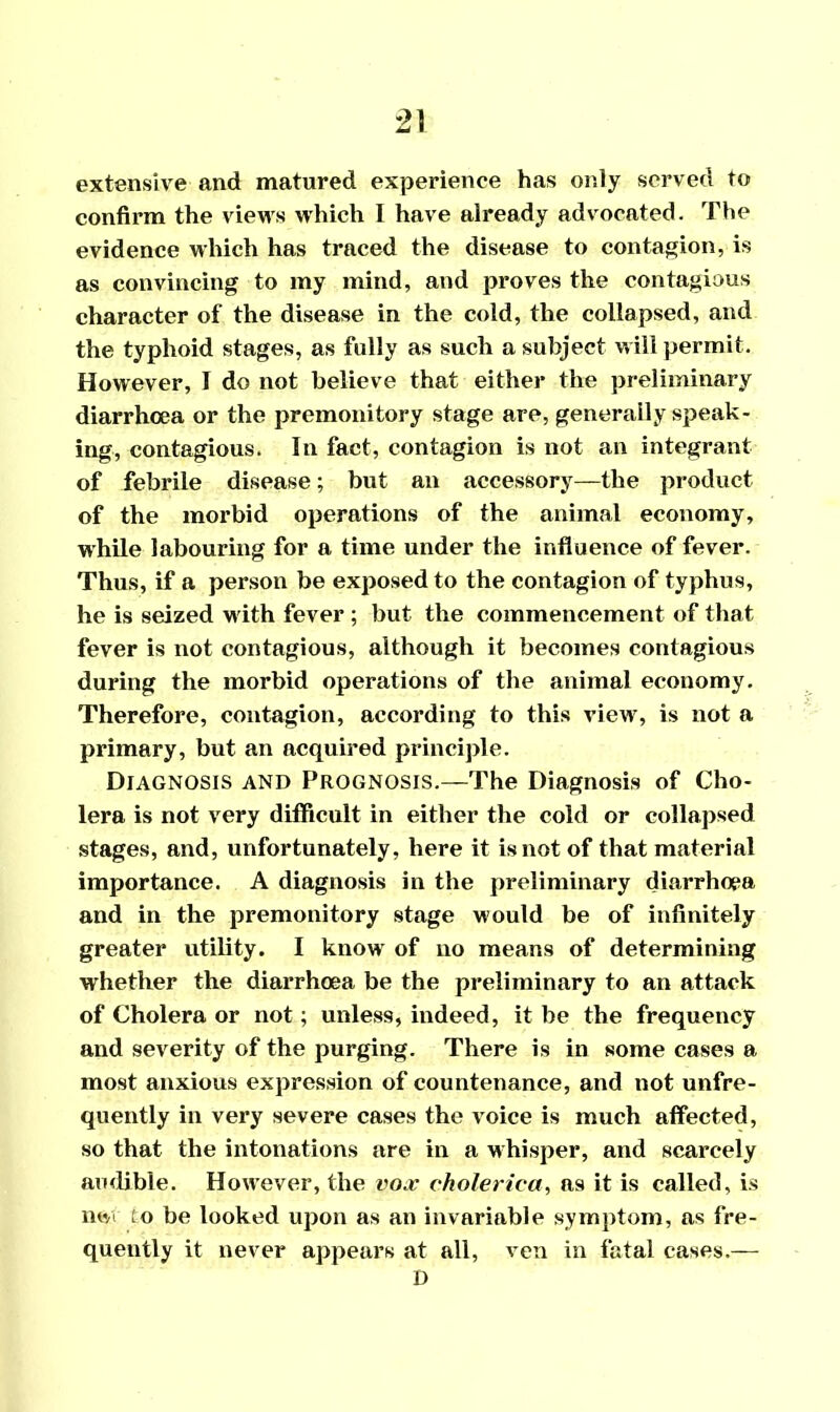 extensive and matured experience has only served to confirm the views vrhich I have already advocated. The evidence which has traced the disease to contagion, is as convincing to my mind, and proves the contagious character of the disease in the cold, the collapsed, and the typhoid stages, as fully as such a subject will permit. However, I do not believe that either the preliminary diarrhoea or the premonitory stage are, generally speak- ing, contagious. In fact, contagion is not an integrant of febrile disease; but an accessory—the product of the morbid operations of the animal economy, while labouring for a time under the influence of fever. Thus, if a person be exposed to the contagion of typhus, he is seized with fever ; but the commencement of that fever is not contagious, although it becomes contagious during the morbid operations of the animal economy. Therefore, contagion, according to this view, is not a primary, but an acquired principle. Diagnosis and Prognosis.—The Diagnosis of Cho- lera is not very difficult in either the cold or collapsed stages, and, unfortunately, here it is not of that material importance. A diagnosis in the preliminary diarrhoea and in the premonitory stage would be of infinitely greater utility. I know of no means of determining whether the diarrhoea be the preliminary to an attack of Cholera or not; unless, indeed, it be the frequency and severity of the purging. There is in some cases a most anxious expression of countenance, and not unfre- quently in very severe cases the voice is much affected, so that the intonations are in a whisper, and scarcely audible. However, the vox cholerica, as it is called, is net to be looked upon as an invariable symptom, as fre- quently it never appears at all, ven in fatal cases,— D