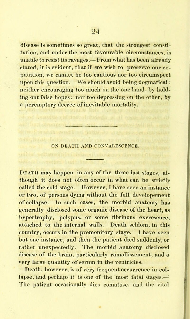 disease is sometimes so great, that the strongest consti- tution, and under the most favourable circumstances, is unable to resist its ravages.—From what has been already stated, it is evident, that if we wish to preserve our re- putation, we cannot be too cautious nor too circumspect upon this question. We should avoid being dogmatical: neither encouraging too much on the one hand, by hold- ing out false hopes ; nor too depressing on the other, by a peremptory decree of inevitable mortality. ON DEATH AND CONVALESCENCE. Death may happen in any of the three last stages, al- though it does not often occur in what can be strictly called the cold stage. However, I have seen an instance or two* of persons dying without the full developement of collapse. In such cases, the morbid anatomy has generally disclosed some organic disease of the heart, as hypertrophy, polypus, or some fibrinous excresence, attached to the internal walls. Death seldom, in this country, occurs in the premonitory stage. I have seen but one instance, and then the patient died suddenly, or rather unexpectedly. The morbid anatomy disclosed disease of the brain, particularly ramollissement, and a very large quantity of serum in the ventricles. Death, however, is of very frequent occurrence in col- lapse, and perhaps it is one of the most fatal stages.—; The patient occasionally dies comatose, and the vital