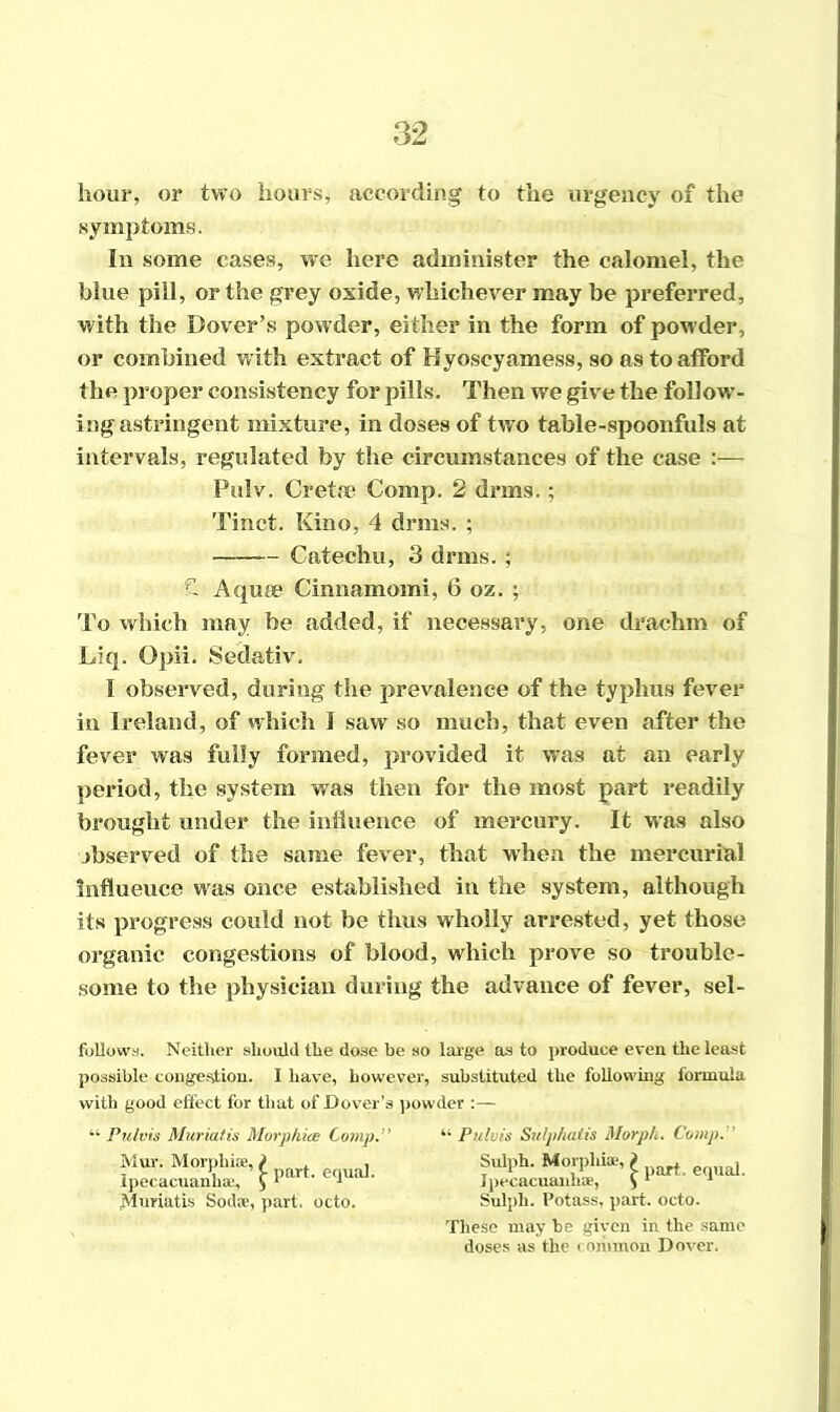 hour, or two hours, according to the urgency of the symptoms. In some eases, we here administer the calomel, the blue pill, or the grey oxide, whichever may be preferred, with the Dover’s powder, either in the form of powder, or combined with extract of Hyoscyamess, so as to afford the proper consistency for pills. Then we give the follow*- ing astringent mixture, in doses of two table-spoonfuls at intervals, regulated by the circumstances of the case :— Pulv. Greta? Comp. 2 drrns.; Tinet. Kino, 4 drms. ; Catechu, 3 drms.; & Aquae Cinnamomi, 6 oz. ; To which may be added, if necessary, one drachm of Liq. Opii. Sedativ. I observed, during the prevalence of the typhus fever in Ireland, of which I saw so much, that even after the fever was fully formed, provided it was at an early period, the system was then for the most part readily brought under the influence of mercury. It was also observed of the same fever, that when the mercurial Influence was once established in the system, although its progress could not be thus wholly arrested, yet those organic congestions of blood, which prove so trouble- some to the physician during the advance of fever, sel- follows. Neither should the dose be so large as to produce even the least possible congestion. I have, however, substituted the following formula with good effect for that of Dover’s powder “ Pulvis Muriatis Morphies Comp.” “ Pulvis Sulphalis Morph. Comp. i >»• 1 >-• Muriatis Soda, part. octo. Sulpli. Potass, part. octo. These may be given in the same doses as the common Dover.