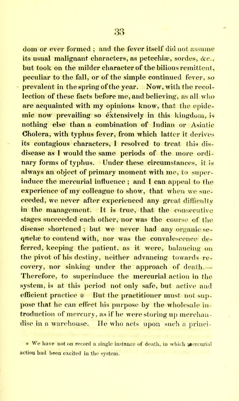 dom or ever formed ; and the fever itself did not assume its usual malignant characters, as petechiee, sordes, &c., but took on the milder character of the bilious remittent, peculiar to the fall, or of the simple continued fever, so prevalent in the spring of the year. Now, with the recol- lection of these facts before me, and believing, as all who are acquainted with my opinions know, that the epide- mic now prevailing so extensively in this kingdom, is nothing else than a combination of Indian or Asiatic Cholera, with typhus fever, from which latter it derives its contagious characters, I resolved to treat this dis- disease as I would the same periods of the more ordi- nary forms of typhus. Under these circumstances, it is always an object of primary moment with me, to super- induce the mercurial influence ; and I can appeal to the experience of my colleague to show, that when we suc- ceeded, we never after experienced any great difficulty in the management. It is true, that the consecutive stages succeeded each other, nor was the course of the disease shortened ; but we never had any organic se- qnehe to contend with, nor was the convalescence de- ferred, keeping the patient, as it were, balancing on the pivot of his destiny, neither advancing towards re- covery, nor sinking under the approach of death.— Therefore, to superinduce the mercurial action in the system, is at this period not only safe, but active and efficient practice # But the practitioner must not sup- pose that he can effect his purpose by the wholesale in- troduction of mercury, as if he were storing up merchan- dise in a warehouse. He who acts upon such a princi- * We have not on record a single instance of death, in which mercurial action had been excited in the system.