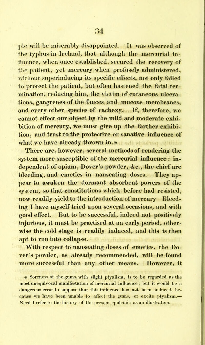 pie will be miserably disappointed. It was observed of the typhus in Ireland, that although the mercurial in- fluence, when once established, secured the recovery of the patient, yet mercury when profusely administered, without superinducing its specific effects, not only failed to protect the patient, but often hastened the fatal ter- mination, reducing him, the victim of cutaneous ulcera- tions, gangrenes of the fauces and mucous membranes, and every other species of cachexy. If, therefore, we cannot effect our object by the mild and moderate exhi- bition of mercury, we must give up the farther exhibi- tion, and trust to the protective or sanative influence of what we have already thrown in.* There are, however, several methods of rendering the system more susceptible of the mercurial influence : in- dependent of opium, Dover’s powder, &c., the chief are bleeding, and emetics in nauseating doses. They ap- pear to awaken the dormant absorbent powers of the system, so that constitutions which before had resisted, now readily yield to the introduction of mercury Bleed- ing I have myself tried upon several occasions, and with good effect. But to be successful, indeed not positively injurious, it must be practised at an early period, other- wise the cold stage is readily induced, and this is then apt to run into collapse. With respect to nauseating doses of emetics, the Do- ver’s powder, as already recommended, will be found more successful than any other means. However, it * Soreness of the gums, with slight ptyalism, is to be regarded ns the most unequivocal manifestation of mercurial influence; but it would be a dangerous error to suppose that this influence has not been induced, be- cause we have been unable to affect the gums, or excite ptyalism.— Need 1 refer to the history of the present epidemic as an illustration.