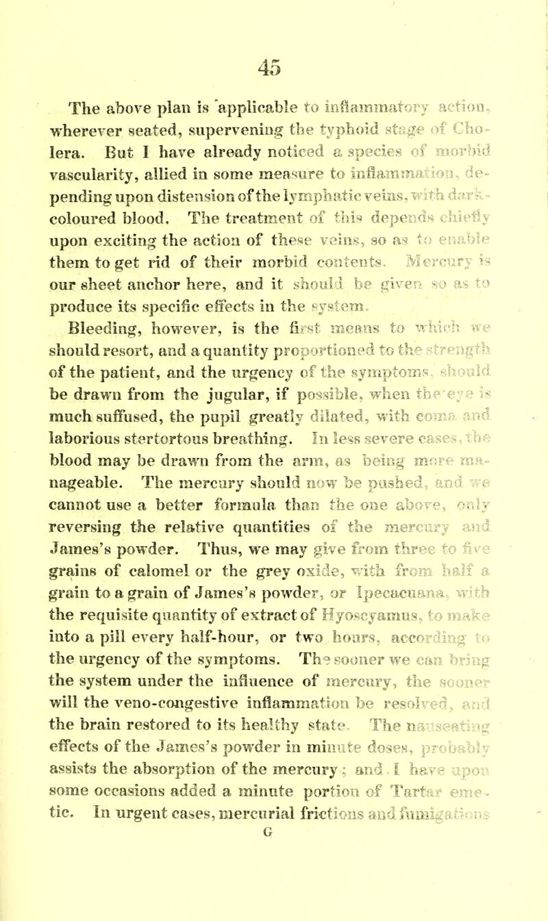 The above plan is applicable to inflammatory action, wherever seated, supervening the typhoid stage of Cho- lera. But I have already noticed a species of morbid vascularity, allied in some measure to inflamma ion de- pending upon distension of the lymphatic veins, v t!« ••; a i coloured blood. The treatment of this depends chicly upon exciting the action of these veins, so as to enable them to get rid of their morbid contents. Merce r U our sheet anchor here, and it should be given so as ‘ o produce its specific effects in the system. Bleeding, however, is the first means to which #c should resort, and a quantity proportioned to the strength of the patient, and the urgency of the symptoms .add be drawn from the jugular, if possible, when the r; v« much suffused, the pupil greatly dilated, with co r laborious stertortous breathing. In less severe cs.se • ; In blood may be drawn from the arm, as being more ma- nageable. The mercury should now be pushed, and ■ e cannot use a better formula than the one above, or.h reversing the relative quantities of the mercury an i James’s powder. Thus, we may give from three to n en- grains of calomel or the grey oxide, with from half f grain to a grain of James’s powder, or Ipecacuana ; h the requisite quantity of extract of Hyoscyamus- to n. - into a pill every half-hour, or two hours, according t the urgency of the symptoms. The sooner we car- bring the system under the influence of mercury, the sc oner- will the veno-congestive inflammation be resolved. : ■ the brain restored to its healthy state. The n-v-'seaties? effects of the James’s powder in minute doses, , - assists the absorption of the mercury ; and I have some occasions added a minute portion of Tart env. tic. In urgent cases, mercurial frictions and furaiga G