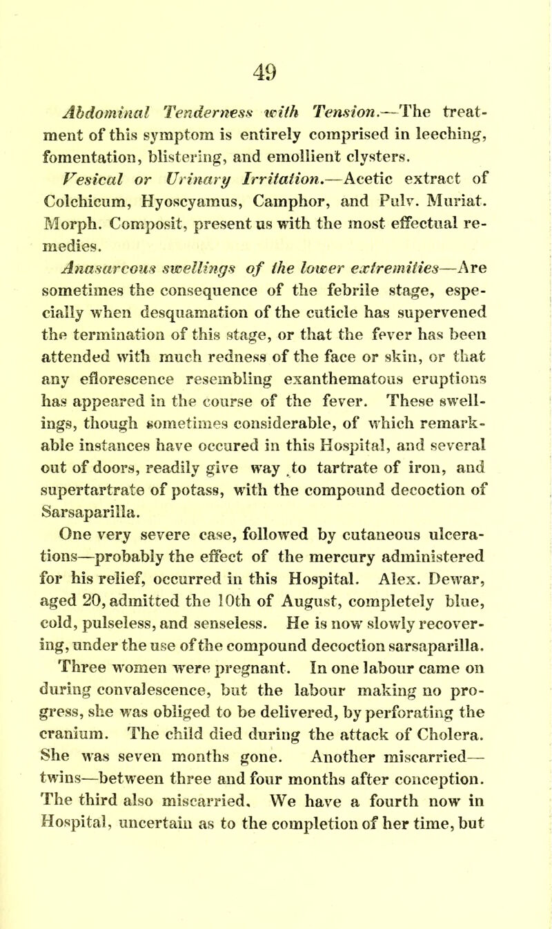 Abdominal Tenderness with Tension.—The treat- ment of this symptom is entirely comprised in leeching, fomentation, blistering, and emollient clysters. Vesical or Urinary Irritation.—Acetic extract of Colchicum, Hyoscyamus, Camphor, and Pulv. Muriat. Morph. Composit, present us with the most effectual re- medies. Anasarcous swellings of the lower extremities—Are sometimes the consequence of the febrile stage, espe- cially when desquamation of the cuticle has supervened the termination of this stage, or that the fever has been attended with much redness of the face or skin, or that any eflorescence resembling exanthematous eruptions has appeared in the course of the fever. These swell- ings, though sometimes considerable, of which remark- able instances have occured in this Hospital, and several out of doors, readily give way to tartrate of iron, and supertartrate of potass, with the compound decoction of Sarsaparilla. One very severe case, followed by cutaneous ulcera- tions—probably the effect of the mercury administered for his relief, occurred in this Hospital. Alex. Dewar, aged 20, admitted the 10th of August, completely blue, cold, pulseless, and senseless. He is now slowly recover- ing, under the use of the compound decoction sarsaparilla. Three women were pregnant. In one labour came on during convalescence, but the labour making no pro- gress, she was obliged to be delivered, by perforating the cranium. The child died during the attack of Cholera. She was seven months gone. Another miscarried— twins—between three and four months after conception. The third also miscarried. We have a fourth now in Hospital, uncertain as to the completion of her time, but