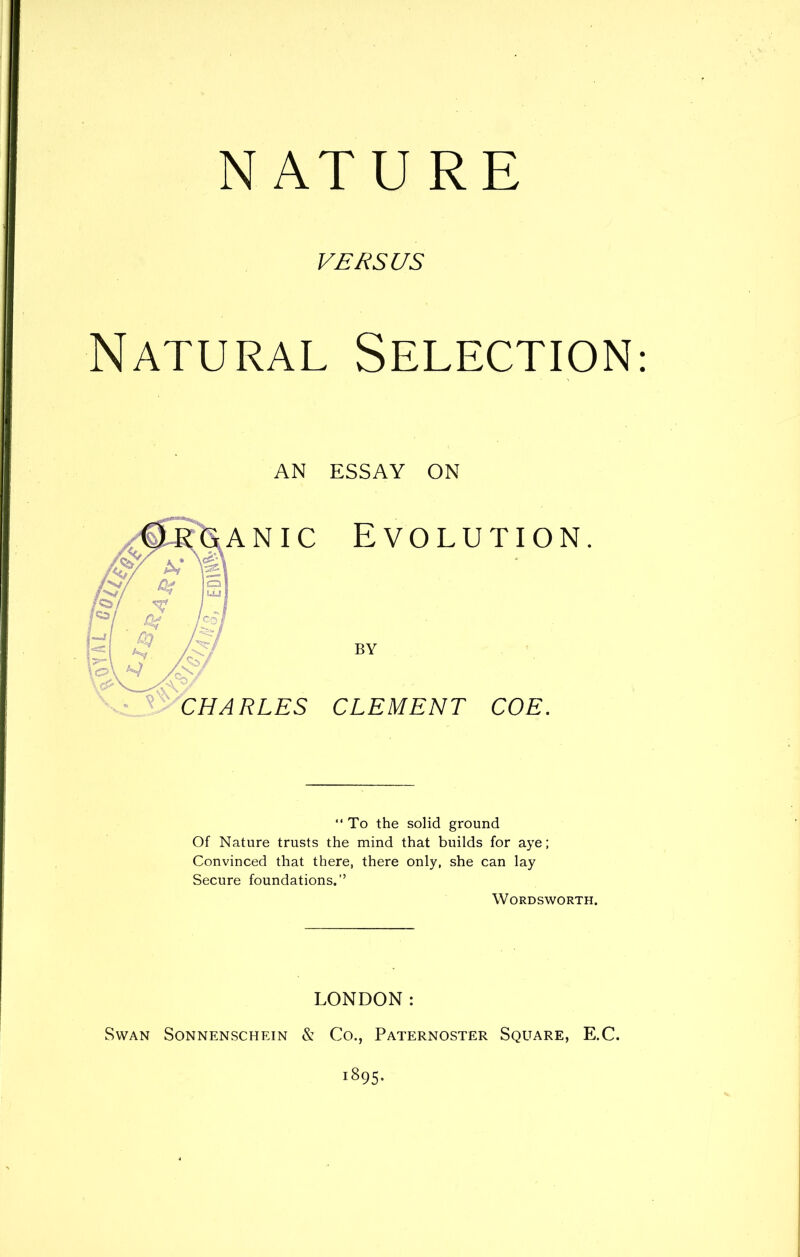 NATU RE VERSUS Natural Selection essay ON Evolution. BY CLEMENT COE. AN “ To the solid ground Of Nature trusts the mind that builds for aye; Convinced that there, there only, she can lay Secure foundations.” Wordsworth. LONDON: Swan Sonnenschein & Co., Paternoster Square, E.C. 1895.