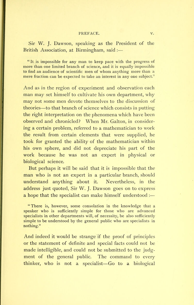 Sir W. J. Dawson, speaking as the President of the British Association, at Birmingham, said :— “ It is impossible for any man to keep pace with the progress of more than one limited branch of science, and it is equally impossible to find an audience of scientific men of whom anything more than a mere fraction can be expected to take an interest in any one subject.55 And as in the region of experiment and observation each man may set himself to cultivate his own department, why may not some men devote themselves to the discussion of theories—to that branch of science which consists in putting the right interpretation on the phenomena which have been observed and chronicled? When Mr. Galton, in consider- ing a certain problem, referred to a mathematician to work the result from certain elements that were supplied, he took for granted the ability of the mathematician within his own sphere, and did not depreciate his part of the work because he was not an expert in physical or biological science. But perhaps it will be said that it is impossible that the man who is not an expert in a particular branch, should understand anything about it. Nevertheless, in the address just quoted, Sir W. J. Dawson goes on to express a hope that the specialist can make himself understood :— “ There is, however, some consolation in the knowledge that a speaker who is sufficiently simple for those who are advanced specialists in other departments will, of necessity, be also sufficiently simple to be understood by the general public who are specialists in nothing.5’ And indeed it would be strange if the proof of principles or the statement of definite and special facts could not be made intelligible, and could not be submitted to the judg- ment of the general public. The command to every thinker, who is not a specialist—Go to a biological