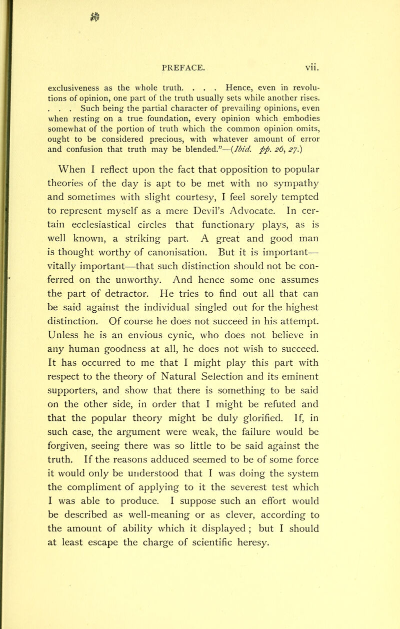 exclusiveness as the whole truth. . . . Hence, even in revolu- tions of opinion, one part of the truth usually sets while another rises. . . . Such being the partial character of prevailing opinions, even when resting on a true foundation, every opinion which embodies somewhat of the portion of truth which the common opinion omits, ought to be considered precious, with whatever amount of error and confusion that truth may be blended.”—(Ibidfift. 26, 27.) When I reflect upon the fact that opposition to popular theories of the day is apt to be met with no sympathy and sometimes with slight courtesy, I feel sorely tempted to represent myself as a mere Devil’s Advocate. In cer- tain ecclesiastical circles that functionary plays, as is well known, a striking part. A great and good man is thought worthy of canonisation. But it is important— vitally important—that such distinction should not be con- ferred on the unworthy. And hence some one assumes the part of detractor. He tries to find out all that can be said against the individual singled out for the highest distinction. Of course he does not succeed in his attempt. Unless he is an envious cynic, who does not believe in any human goodness at all, he does not wish to succeed. It has occurred to me that I might play this part with respect to the theory of Natural Selection and its eminent supporters, and show that there is something to be said on the other side, in order that I might be refuted and that the popular theory might be duly glorified. If, in such case, the argument were weak, the failure would be forgiven, seeing there was so little to be said against the truth. If the reasons adduced seemed to be of some force it would only be understood that I was doing the system the compliment of applying to it the severest test which I was able to produce. I suppose such an effort would be described as well-meaning or as clever, according to the amount of ability which it displayed ; but I should at least escape the charge of scientific heresy.