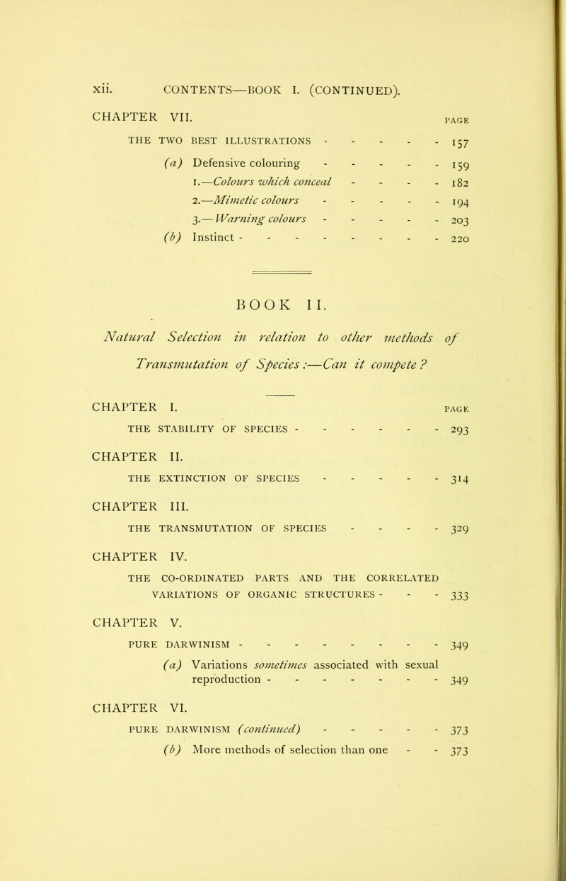CHAPTER VII. THE TWO BEST ILLUSTRATIONS - (a) Defensive colouring 1. —Colours which conceal 2. —Mimetic colours 3. — Warning colours - - - (b) Instinct BOOK II. Natural Selection in relation to other methods Transmutation of SpeciesCan it compete? CHAPTER I. THE STABILITY OF SPECIES CHAPTER II. THE EXTINCTION OF SPECIES CHAPTER III. THE TRANSMUTATION OF SPECIES - CHAPTER IV. THE CO-ORDINATED PARTS AND THE CORRELATED VARIATIONS OF ORGANIC STRUCTURES - CHAPTER V. PURE DARWINISM (a) Variations sometimes associated with sexual reproduction CHAPTER VI. PURE DARWINISM (continued) (b) More methods of selection than one PAGE 157 159 182 194 203 220 of PAGE 293 314 329 333 349 349 373 373