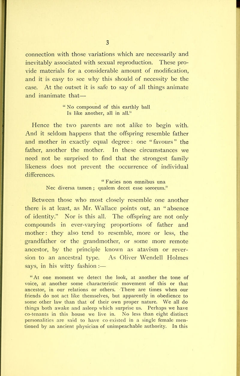 connection with those variations which are necessarily and inevitably associated with sexual reproduction. These pro- vide materials for a considerable amount of modification, and it is easy to see why this should of necessity be the case. At the outset it is safe to say of all things animate and inanimate that— “ No compound of this earthly ball Is like another, all in all.’' Hence the two parents are not alike to begin with. And it seldom happens that the offspring resemble father and mother in exactly equal degree : one “ favours ” the father, another the mother. In these circumstances we need not be surprised to find that the strongest family likeness does not prevent the occurrence of individual differences. “Facies non omnibus una Nec diversa tamen ; qualem decet esse sororum.” Between those who most closely resemble one another there is at least, as Mr. Wallace points out, an “ absence of identity.” Nor is this all. The offspring are not only compounds in ever-varying proportions of father and mother: they also tend to resemble, more or less, the grandfather or the grandmother, or some more remote ancestor, by the principle known as atavism or rever- sion to an ancestral type. As Oliver Wendell Holmes says, in his witty fashion :— “At one moment we detect the look, at another the tone of voice, at another some characteristic movement of this or that ancestor, in our relations or others. There are times when our friends do not act like themselves, but apparently in obedience to some other law than that of their own proper nature. We all do things both awake and asleep which surprise us. Perhaps we have co-tenants in this house we live in. No less than eight distinct personalities are said to have co-existed in a single female men- tioned by an ancient physician of unimpeachable authority. In this