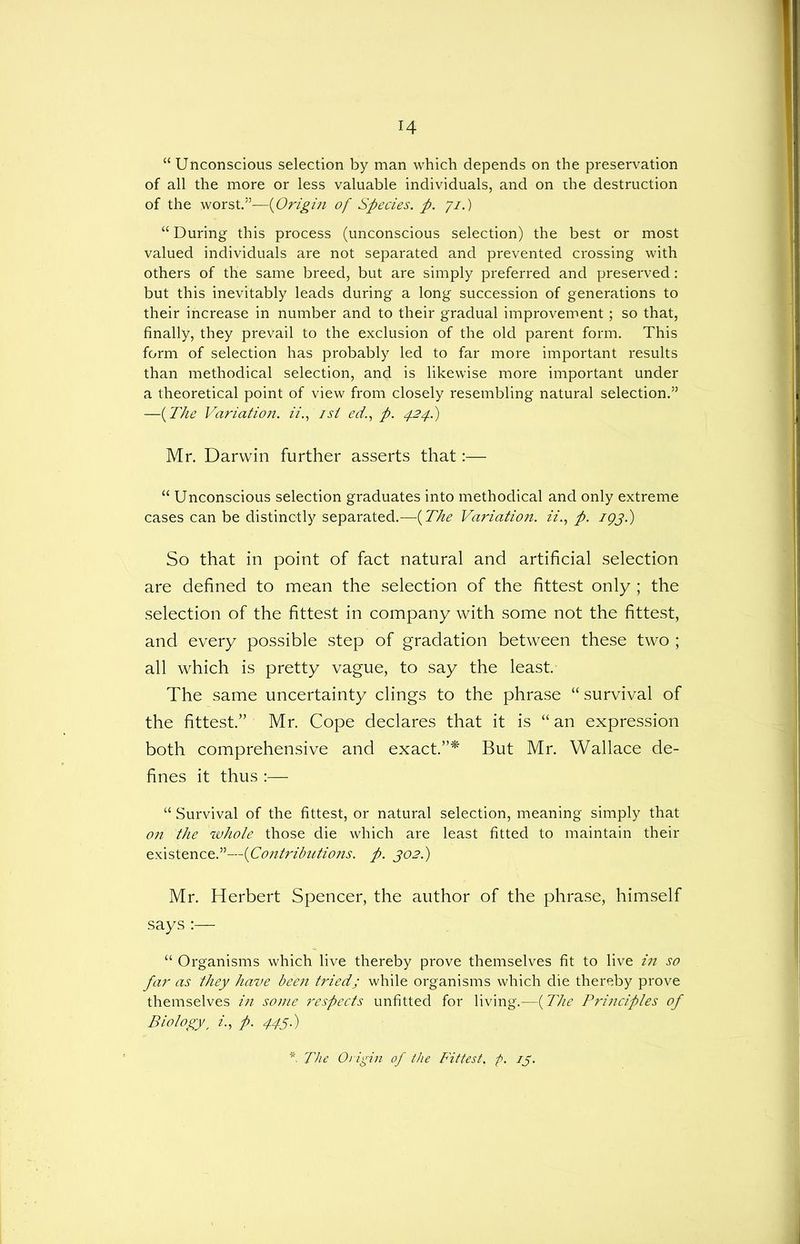 “ Unconscious selection by man which depends on the preservation of all the more or less valuable individuals, and on the destruction of the worst.”—(Origin of Species, p. 71.) “ During this process (unconscious selection) the best or most valued individuals are not separated and prevented crossing with others of the same breed, but are simply preferred and preserved: but this inevitably leads during a long succession of generations to their increase in number and to their gradual improvement; so that, finally, they prevail to the exclusion of the old parent form. This form of selection has probably led to far more important results than methodical selection, and is likewise more important under a theoretical point of view from closely resembling natural selection.” —(The Variation, ii.f isi ed., p. 424.) Mr. Darwin further asserts that:— “ Unconscious selection graduates into methodical and only extreme cases can be distinctly separated.—(The Variation. z‘z\, p. 193.) So that in point of fact natural and artificial selection are defined to mean the selection of the fittest only; the selection of the fittest in company with some not the fittest, and every possible step of gradation between these two ; all which is pretty vague, to say the least. The same uncertainty clings to the phrase “ survival of the fittest.” Mr. Cope declares that it is “an expression both comprehensive and exact.”* But Mr. Wallace de- fines it thus :—■ “ Survival of the fittest, or natural selection, meaning simply that on the whole those die which are least fitted to maintain their existence.”—(Contributions. p. 302.) Mr. Herbert Spencer, the author of the phrase, himself says :— “ Organisms which live thereby prove themselves fit to live in so far as they have been triedj while organisms which die thereby prove themselves in some respects unfitted for living.—(The Principles of Biology, z'., p. 445.) * The Origin of the Fittest, p. 13.