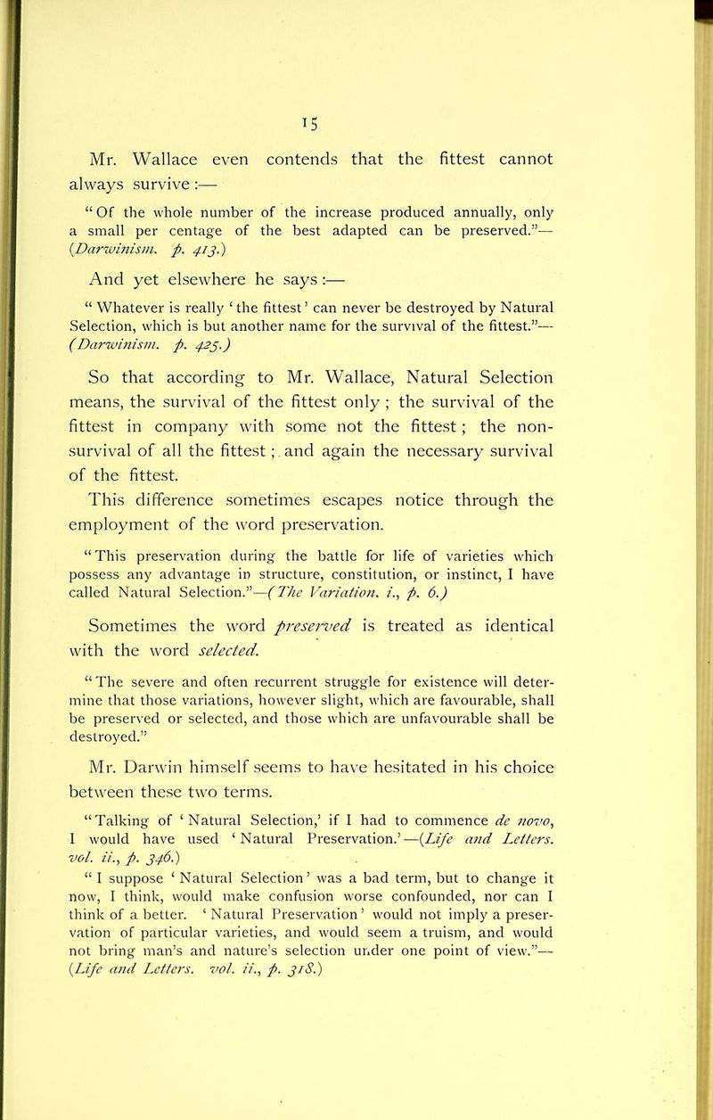 Mr. Wallace even contends that the fittest cannot always survive :— “ Of the whole number of the increase produced annually, only a small per centage of the best adapted can be preserved.”— (.Darwinism. p. 413.) And yet elsewhere he says :— “ Whatever is really £ the fittest5 can never be destroyed by Natural Selection, which is but another name for the survival of the fittest.55— (Darwinism, p. 423.) So that according to Mr. Wallace, Natural Selection means, the survival of the fittest only ; the survival of the fittest in company with some not the fittest; the non- survival of all the fittest;. and again the necessary survival of the fittest. This difference sometimes escapes notice through the employment of the word preservation. “This preservation during the battle for life of varieties which possess any advantage in structure, constitution, or instinct, I have called Natural Selection.”—(The Variation. z'., p. 6.) Sometimes the word preserved is treated as identical with the word selected. “ The severe and often recurrent struggle for existence will deter- mine that those variations, however slight, which are favourable, shall be preserved or selected, and those which are unfavourable shall be destroyed.” Mr. Darwin himself seems to have hesitated in his choice between these two terms. ‘‘Talking of ‘Natural Selection,5 if I had to commence de 7iovo, I would have used ‘Natural Preservation.5—(.Life and Letters, vol. zz'., p. 346.) “ I suppose ‘ Natural Selection5 was a bad term, but to change it now, I think, would make confusion worse confounded, nor can I think of abetter. ‘Natural Preservation5 would not imply a preser- vation of particular varieties, and would seem a truism, and would not bring man’s and nature’s selection under one point of view.”— {Life and Letters, vol. z'z., p. 3181)