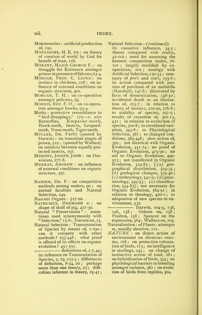 Monstrosities : artificial production of, 150. Montaigne, M. E. de : on theory of creation of world by God for benefit of man, 128. Morant, Major George F.: on Struggle for Existence amongst grouse in presence of falcons, 63-4. Morgan, Prof. C. Lloyd : on instinct in chickens, 228 ; on in- fluence of external conditions on organic structure, 401. Morgan, T. H. : on co-operation amongst pelicans, 95. Morris, Rev. F. O. : on co-opera- tion amongst hawks, 93-4. Moths : protective resemblance to “bird-droppings,” 175—v. also Butterflies, Emperor-moth, Hawk-moth, Insects, Leopard- moth, Noon-moth, Tiger-moth. Muller, Dr. Fritz (quoted by Darwin): on transition stages of prawn, 519; (quoted by Wallace) on mimicry between equally-pro- tected insects, 197. Murphy, Joseph John : on Dar- winism, 277-8. Murray, Andrew : on influence of external conditions on organic structure, 397. Nansen, Dr. F. : on competitive methods among sealers, 90 ; on animal faculties and Natural Selection, 249. Nascent Organs : 517-20. Nathusius, Hermann v. : on shape of skull of pig, 427-30. Natural “Preservation”: some- times used synonymously with “ Selection,” 15-6; Darwin on, 15. Natural Selection : Transmutation of Species by means of, 1-290 ; can it compete with other methods ? 293-448 ; what proof is offered of its effects on organic evolution? 451-591. definitions of, 2-7,44; its influence on Transmutation of Species, 2, 19, 103-5 5 differences of definition, 8-24, 20 ; perhaps more than one theory, 23 ; diffi- culties inherent in theory, 25-41; Natural Selection—(continued). its causative influence, 34-5 ; theory compared with reality, 42-102 ; need for assuming the keenest competition under, 76- 101 ; largely modified by co- operation, 102 ; analogy with Artificial Selection, 130-55 ; sum- mary of pro's and con's, 155-6; its action compared with pro- cess of purchase of an umbrella (Marshall), 147-8 ; illustrated by facts of domestication, 148-50; accidental death as an illustra- tion of, 163-7 ; in relation to theory of instinct, 220-90, 276-8 ; to stability of species, 297-9 ; results of cessation of, 301-13, 431 ; in relation to extinction of species, 320-8 ; to correlated vari- ation, 343-8 ; to Physiological Selection, 387 ; to changed con- ditions, 389-448 ; slow action of, 399 ; not identical with Organic Evolution, 451-74; no proof of Organic Evolution, 475-90 ; no aid to Organic Evolution, 490- 523 ; not manifested in Organic Evolution, 524-83; [(a) geo- graphical distribution, 524-35 ; (b) geological changes, 535-40; (c) embryology, 541-9; (d) palae- ontology, 549-53 ; (^classifica- tion, 554-83] ; not necessary for Organic Evolution, 584-91 ; in relation to theology, 420-1 ; to adaptation of new species to en- vironment, 532. Darwin, 104-5, 138, 146, 158 ; Osborn on, 158 ; Poulton, 158 ; Spencer on the expression, 564; Wallace on, 105. Naturalization: of Plants: attempts at, usually abortive, in. NATURE : on direct action of environment on thomisus onus- tus, 168 ; on protective coloura- tion of birds, 173 ; on intellig ence in starlings, 245 ; on change of instinctive action of toad, 281 ; on hybridisation of birds, 354; on physiological barriers to breeding amongst variants, 382 ; on evolu- tion of birds from reptiles, 504.