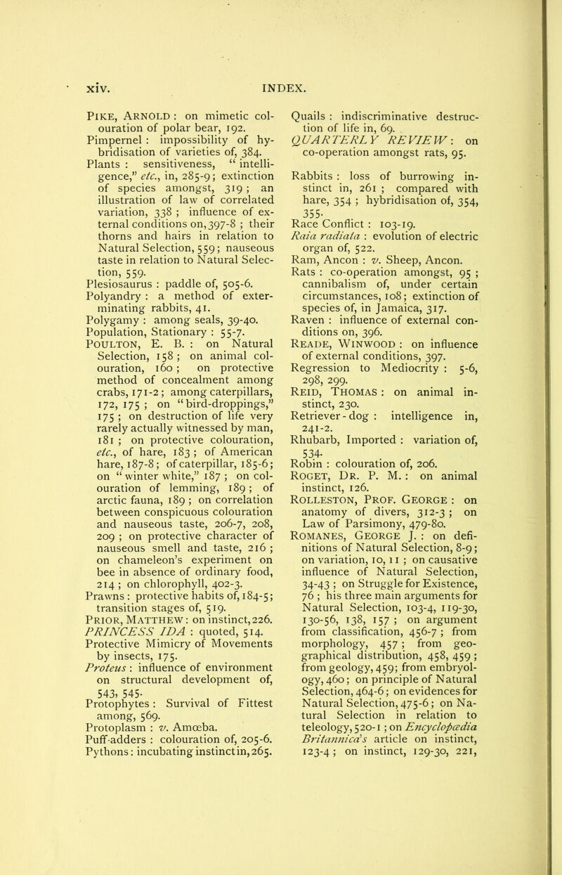 Pike, Arnold : on mimetic col- ouration of polar bear, 192. Pimpernel : impossibility of hy- bridisation of varieties of, 384. Plants : sensitiveness, “ intelli- gence,” etc., in, 285-9; extinction of species amongst, 319 ; an illustration of law of correlated variation, 338 ; influence of ex- ternal conditions on, 397-8 ; their thorns and hairs in relation to Natural Selection, 559; nauseous taste in relation to Natural Selec- tion, 559. Plesiosaurus : paddle of, 505-6. Polyandry : a method of exter- minating rabbits, 41. Polygamy : among seals, 39-40. Population, Stationary : 55-7. Poulton, E. B. : on Natural Selection, 158; on animal col- ouration, 160; on protective method of concealment among crabs, 171-2 ; among caterpillars, 172, 175 ; on “bird-droppings,” 175 ; on destruction of life very rarely actually witnessed by man, 181 ; on protective colouration, etc., of hare, 183 ; of American hare, 187-8; of caterpillar, 185-6; on “winter white,” 187 ; on col- ouration of lemming, 189; of arctic fauna, 189 ; on correlation between conspicuous colouration and nauseous taste, 206-7, 208, 209 ; on protective character of nauseous smell and taste, 216 ; on chameleon’s experiment on bee in absence of ordinary food, 214 ; on chlorophyll, 402-3. Prawns : protective habits of, 184-5; transition stages of, 519. Prior, Matthew : on instinct, 226. PRINCESS 7Z)A : quoted, 514. Protective Mimicry of Movements by insects, 175. Proteus : influence of environment on structural development of, 543, 545- . , _ Protophytes : Survival of Fittest among, 569. Protoplasm : v. Amoeba. Puff-adders : colouration of, 205-6. Pythons: incubating instinct in, 265. Quails : ^discriminative destruc- tion of life in, 69. QUARTERLY REVIEW: on co-operation amongst rats, 95. Rabbits : loss of burrowing in- stinct in, 261 ; compared with hare, 354 ; hybridisation of, 354, 355- Race Conflict : 103-19. Raia radiata : evolution of electric organ of, 522. Ram, Ancon : v. Sheep, Ancon. Rats : co-operation amongst, 95 ; cannibalism of, under certain circumstances, 108; extinction of species of, in Jamaica, 317. Raven : influence of external con- ditions on, 396. Reade, Win wood : on influence of external conditions, 397. Regression to Mediocrity : 5-6, 298, 299. Reid, Thomas : on animal in- stinct, 230. Retriever - dog : intelligence in, 241-2. Rhubarb, Imported : variation of, 534- Robin : colouration of, 206. Roget, Dr. P. M. : on animal instinct, 126. Rolleston, Prof. George : on anatomy of divers, 312-3 ; on Law of Parsimony, 479-80. Romanes, George J. : on defi- nitions of Natural Selection, 8-9; on variation, 10, 11 ; on causative influence of Natural Selection, 34-43 ; on Strugglefor Existence, 76 ; his three main arguments for Natural Selection, 103-4, 119-30, 130-56, 138, 157 ; on argument from classification, 456-7 ; from morphology, 457; from geo- graphical distribution, 458, 459 ; from geology, 459; from embryol- ogy, 460; on principle of Natural Selection, 464-6; on evidences for Natural Selection, 475-6; on Na- tural Selection in relation to teleology, 520-1; on Encyclopcedia Britannicds article on instinct, 123-4 J on instinct, 129-30, 221,