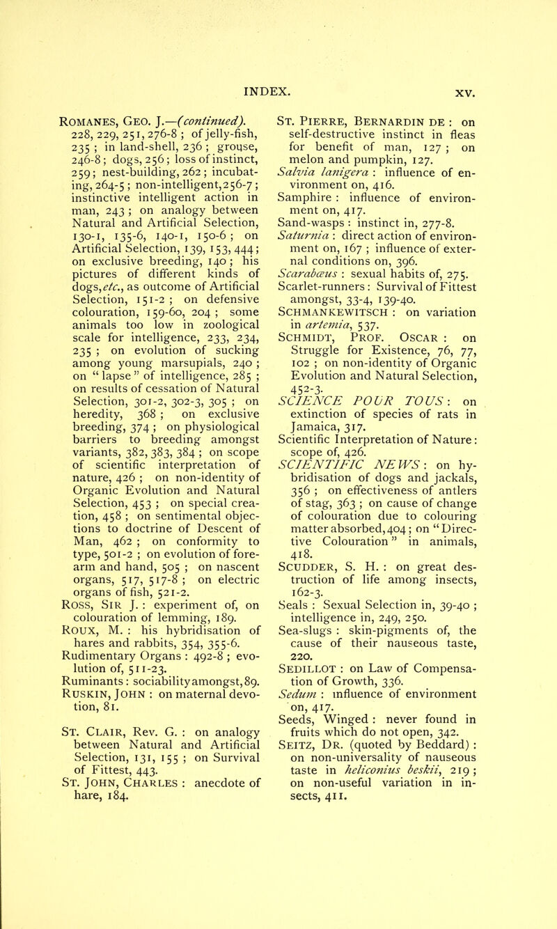 Romanes, Geo. J.—(continued). 228,229,251,276-8; of jelly-fish, 235 ; in land-shell, 236 ; grouse, 246-8; dogs, 256; loss of instinct, 259; nest-building, 262 ; incubat- ing, 264-5 5 non-intelligent,256-7; instinctive intelligent action in man, 243 ; on analogy between Natural and Artificial Selection, 130-1, 135-6, 140-1, 150-6 ; on Artificial Selection, 139, 153, 444; on exclusive breeding, 140; his pictures of different kinds of dogs, etc., as outcome of Artificial Selection, 151-2 ; on defensive colouration, 159-60, 204 ; some animals too low in zoological scale for intelligence, 233, 234, 235 ; on evolution of sucking among young marsupials, 240 ; on “lapse” of intelligence, 285 ; on results of cessation of Natural Selection, 301-2, 302-3, 305 ; on heredity, 368 ; on exclusive breeding, 374 ; on physiological barriers to breeding amongst variants, 382, 383, 384 ; on scope of scientific interpretation of nature, 426 ; on non-identity of Organic Evolution and Natural Selection, 453 ; on special crea- tion, 458 ; on sentimental objec- tions to doctrine of Descent of Man, 462 ; on conformity to type, 501-2 ; on evolution of fore- arm and hand, 505 ; on nascent organs, 517, 517-8 ; on electric organs offish, 521-2. ROSS, Sir J. : experiment of, on colouration of lemming, 189. Roux, M. : his hybridisation of hares and rabbits, 354, 355-6. Rudimentary Organs : 492-8 ; evo- lution of, 511-23. Ruminants : sociability amongst, 89. Ruskin, John : on maternal devo- tion, 81. St. Clair, Rev. G. : on analogy between Natural and Artificial Selection, 131, 155 ; on Survival of Fittest, 443. St. John, Charles : anecdote of hare, 184. St. Pierre, Bernardin de : on self-destructive instinct in fleas for benefit of man, 127 ; on melon and pumpkin, 127. Salvia lanigera : influence of en- vironment on, 416. Samphire : influence of environ- ment on, 417. Sand-wasps : instinct in, 277-8. Saturnia : direct action of environ- ment on, 167 ; influence of exter- nal conditions on, 396. Scarabceus : sexual habits of, 275. Scarlet-runners : Survival of Fittest amongst, 33-4, 139-40. Schmankewitsch : on variation in artemia, 5 37. Schmidt, Prof. Oscar : on Struggle for Existence, 76, 77, 102 ; on non-identity of Organic Evolution and Natural Selection, 452-3- SCIENCE POUR TO US: on extinction of species of rats in Jamaica, 317. Scientific Interpretation of Nature : scope of, 426. SCIENTIFIC NEWS', on hy- bridisation of dogs and jackals, 356 ; on effectiveness of antlers of stag, 363 ; on cause of change of colouration due to colouring matter absorbed,404; on “Direc- tive Colouration ” in animals, 418. Scudder, S. H. : on great des- truction of life among insects, 162-3. Seals : Sexual Selection in, 39-40 ; intelligence in, 249, 250. Sea-slugs : skin-pigments of, the cause of their nauseous taste, 220. Sedillot : on Law of Compensa- tion of Growth, 336. Sedujn : influence of environment on, 417. Seeds, Winged : never found in fruits which do not open, 342. Seitz, Dr. (quoted by Beddard) : on non-universality of nauseous taste in heliconius beskii, 219; on non-useful variation in in- sects, 411.