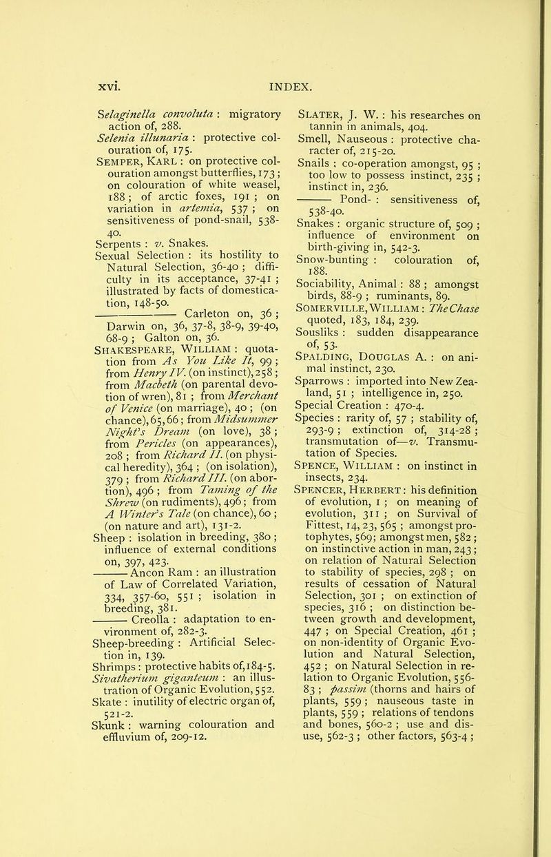 Selaginella convoluta : migratory action of, 288. Selenia illunaria : protective col- ouration of, 175. Semper, Karl : on protective col- ouration amongst butterflies, 173; on colouration of white weasel, 188; of arctic foxes, 191 ; on variation in artemia, 537 ; on sensitiveness of pond-snail, 538- 40. Serpents : v. Snakes. Sexual Selection : its hostility to Natural Selection, 36-40 ; diffi- culty in its acceptance, 37-41 ; illustrated by facts of domestica- tion, 148-50. Carleton on, 36 ; Darwin on, 36, 37-8, 38-9, 39-40, 68-9 ; Galton on, 36. Shakespeare, William : quota- tion from As You Like It, 99 ; from Henry IV. (on instinct),258 ; from Macbeth (on parental devo- tion of wren), 81 ; from Merchant of Venice (on marriage), 40 ; (on chance), 65,66; from Midsummer Night's Dream (on love), 38; from Pericles (on appearances), 208 ; from Richard II (on physi- cal heredity), 364 ; (on isolation), 379 ; from Richard III. (on abor- tion), 496 ; from Taming of the Shrew (on rudiments), 496; from A WintePs Tale (on chance), 60 ; (on nature and art), 131-2. Sheep : isolation in breeding, 380 ; influence of external conditions on, 397, 423. Ancon Ram : an illustration of Law of Correlated Variation, 334, 357-60, 551 ; isolation in breeding, 381. Creolla : adaptation to en- vironment of, 282-3. Sheep-breeding : Artificial Selec- tion in, 139. Shrimps : protective habits 0^184-5. Sivatherium giganteum : an illus- tration of Organic Evolution, 552. Skate : inutility of electric organ of, 521-2. Skunk : warning colouration and effluvium of, 209-12. Slater, J. W. : his researches on tannin in animals, 404. Smell, Nauseous : protective cha- racter of, 215-20. Snails ; co-operation amongst, 95 ; too low to possess instinct, 235 ; instinct in, 236. Pond- : sensitiveness of, 538-40. Snakes : organic structure of, 509 ; influence of environment on birth-giving in, 542-3. Snow-bunting : colouration of, 188. Sociability, Animal : 88 ; amongst birds, 88-9 ; ruminants, 89. Somerville,William: TheChase quoted, 183, 184, 239. Sousliks : sudden disappearance of, 53- Spalding, Douglas A. : on ani- mal instinct, 230. Sparrows: imported into New Zea- land, 51 ; intelligence in, 250. Special Creation : 470-4. Species : rarity of, 57 ; stability of, 293-9 ; extinction of, 314-28 ; transmutation of—v. Transmu- tation of Species. Spence, William : on instinct in insects, 234. Spencer, Herbert : his definition of evolution, 1 ; on meaning of evolution, 311 ; on Survival of Fittest, 14,23, 565 ; amongst pro- tophytes, 569; amongst men, 582; on instinctive action in man, 243; on relation of Natural Selection to stability of species, 298 ; on results of cessation of Natural Selection, 301 ; on extinction of species, 316 ; on distinction be- tween growth and development, 447 ; on Special Creation, 461 ; on non-identity of Organic Evo- lution and Natural Selection, 452 ; on Natural Selection in re- lation to Organic Evolution, 556- 83 ; passim (thorns and hairs of plants, 559; nauseous taste in plants, 559 ; relations of tendons and bones, 560-2 ; use and dis- use, 562-3 ; other factors, 563-4 ;