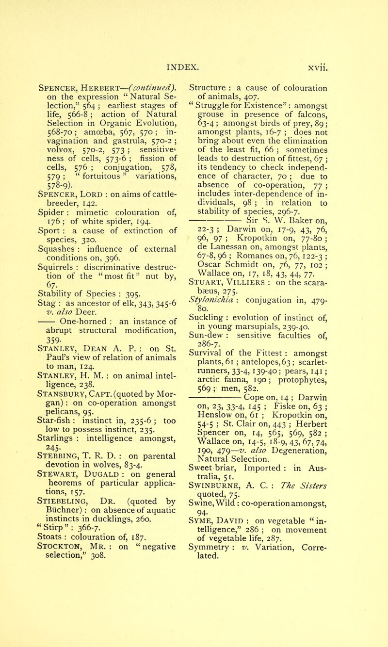 Spencer, Herbert—(continued). on the expression “Natural Se- lection,” 564 ; earliest stages of life, 566-8 ; action of Natural Selection in Organic Evolution, 568-70; amoeba, 567, 570 ; in- vagination and gastrula, 570-2 ; volvox, 570-2, 573 ; sensitive1 ness of cells, 573-6 ; fission of cells, 576 ; conjugation, 578, 579 ; “ fortuitous ” variations, 578-9)- Spencer, Lord : on aims of cattle- breeder, 142. Spider : mimetic colouration of, 176 ; of white spider, 194. Sport : a cause of extinction of species, 320. Squashes : influence of external conditions on, 396. Squirrels : discriminative destruc- tion of the “ most fit ” nut by, 67- . Stability of Species : 395. Stag : as ancestor of elk, 343, 345-6 v. also Deer. One-horned : an instance of abrupt structural modification, 359- Stanley, Dean A. P. : on St. Paul’s view of relation of animals to man, 124. Stanley, H. M. : on animal intel- ligence, 238. Stansbury, Capt. (quoted by Mor- gan) : on co-operation amongst pelicans, 95. Star-fish : instinct in, 235-6 ; too low to possess instinct, 235. Starlings : intelligence amongst, 245. Stebbing, T. R. D. : on parental devotion in wolves, 83-4. Stewart, Dugald : on general heorems of particular applica- tions, 157. Stiebeling, Dr. (quoted by Buchner): on absence of aquatic instincts in ducklings, 260. “ Stirp ” : 366-7. Stoats : colouration of, 187. Stockton, Mr. : on “ negative selection,” 308. Structure : a cause of colouration of animals, 407. “ Struggle for Existence” : amongst grouse in presence of falcons, 63-4 ; amongst birds of prey, 89; amongst plants, 16-7 ; does not bring about even the elimination of the least fit, 66 ; sometimes leads to destruction of fittest, 67 ; its tendency to check independ- ence of character, 70 ; due to absence of co-operation, 77 ; includes inter-dependence of in- dividuals, 98 ; in relation to stability of species, 296-7. Sir S. W. Baker on, 22-3 ; Darwin on, 17-9, 43, 76, 96, 97 ; Kropotkin on, 77-80 ; de Lanessan on, amongst plants, 67-8, 96 ; Romanes on, 76, 122-3 5 Oscar Schmidt on, 76, 77, 102 ; Wallace on, 17, 18, 43, 44, 77. Stuart, Villiers : on the scara- baeus, 275. Stylonichia : conjugation in, 479- 80. Suckling : evolution of instinct of, in young marsupials, 239-40. Sun-dew : sensitive faculties of, 286-7. Survival of the Fittest : amongst plants, 61; antelopes, 63 ; scarlet- runners, 33-4, 139-40; pears, 141; arctic fauna, 190; protophytes, 569 ; men, 582. Cope on, 14 ; Darwin on, 23) 33-4) J45 5 Fiske on, 63 ; Henslow on, 61 ; Kropotkin on, 54-5 ; St. Clair on, 443 ; Herbert Spencer on, 14, 565, 569, 582 ; Wallace on, 14-5, 18-9, 43, 67, 74, 190, 479—v. also Degeneration, Natural Selection. Sweet briar, Imported : in Aus- tralia, 51. Swinburne, A. C. : The Sisters quoted, 75. Swine, Wild : co-operation amongst, 94- Syme, David : on vegetable “ in- telligence,” 286 ; on movement of vegetable life, 287. Symmetry : v. Variation, Corre- lated.