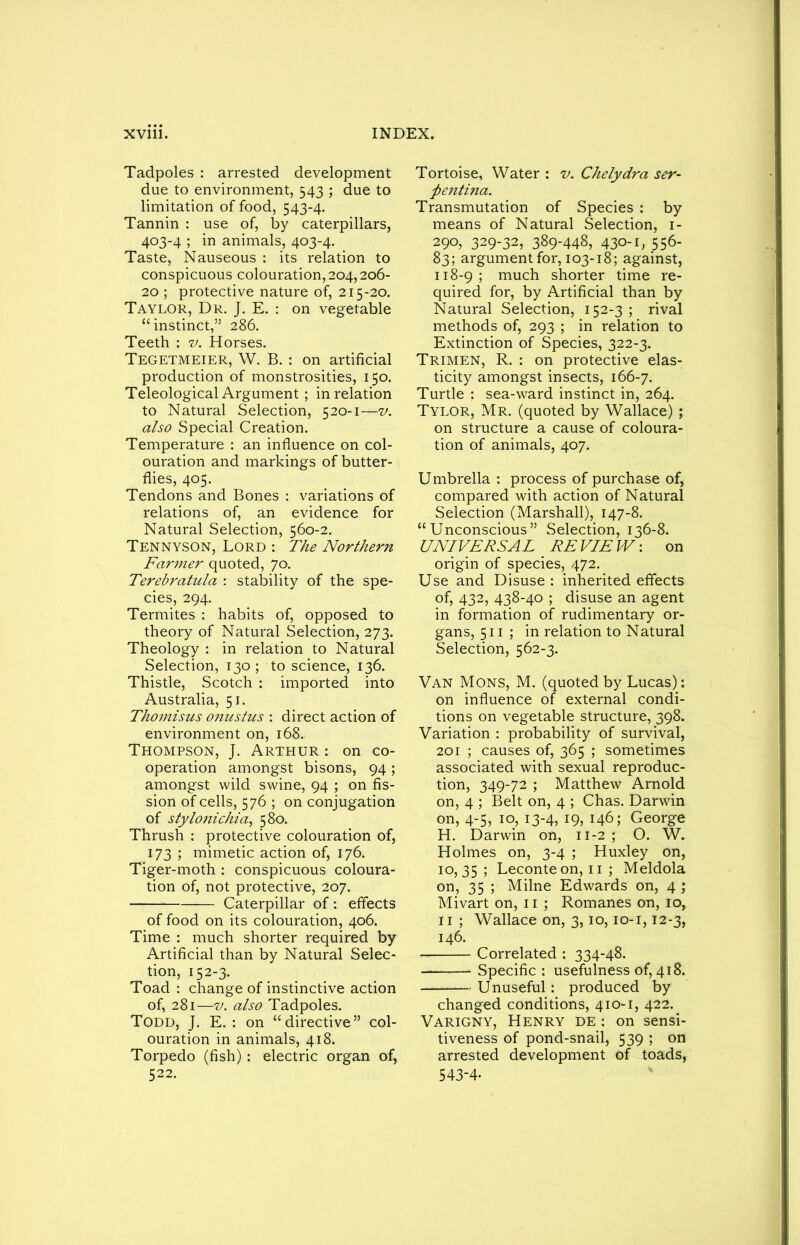 Tadpoles : arrested development due to environment, 543 ; due to limitation of food, 543-4. Tannin : use of, by caterpillars, 403-4 ; in animals, 403-4. Taste, Nauseous : its relation to conspicuous colouration, 204,206- 20 ; protective nature of, 215-20. Taylor, Dr. J. E. : on vegetable “instinct,” 286. Teeth : v. Horses. Tegetmeier, W. B. : on artificial production of monstrosities, 150. Teleological Argument; in relation to Natural Selection, 520-1—v. also Special Creation. Temperature : an influence on col- ouration and markings of butter- flies, 405. Tendons and Bones : variations of relations of, an evidence for Natural Selection, 560-2. Tennyson, Lord : The Northern Farmer quoted, 70. Terebratula : stability of the spe- cies, 294. Termites : habits of, opposed to theory of Natural Selection, 273. Theology : in relation to Natural Selection, 130; to science, 136. Thistle, Scotch : imported into Australia, 51. Thomisus onustus : direct action of environment on, 168. Thompson, J. Arthur : on co- operation amongst bisons, 94 ; amongst wild swine, 94 ; on fis- sion of cells, 576 ; on conjugation of stylonichia, 580. Thrush : protective colouration of, 173 ; mimetic action of, 176. Tiger-moth : conspicuous coloura- tion of, not protective, 207. Caterpillar of: effects of food on its colouration, 406. Time : much shorter required by Artificial than by Natural Selec- tion, 152-3. Toad : change of instinctive action of, 281—v. also Tadpoles. Todd, J. E. : on “directive” col- ouration in animals, 418. Torpedo (fish): electric organ of, 522. Tortoise, Water : v. Chelydra ser- pentina. Transmutation of Species : by means of Natural Selection, 1- 290, 329-32, 389-448, 430-1, 556- 83; argument for, 103-18; against, 118-9; much shorter time re- quired for, by Artificial than by Natural Selection, 152-3 ; rival methods of, 293 ; in relation to Extinction of Species, 322-3. Trimen, R. : on protective elas- ticity amongst insects, 166-7. Turtle : sea-ward instinct in, 264. Tylor, Mr. (quoted by Wallace) ; on structure a cause of coloura- tion of animals, 407. Umbrella : process of purchase of, compared with action of Natural Selection (Marshall), 147-8. “Unconscious” Selection, 136-8. UNIVERSAL _ RE VIE W: on origin of species, 472. Use and Disuse : inherited effects of, 432, 438-40 ; disuse an agent in formation of rudimentary or- gans, 511 ; in relation to Natural Selection, 562-3. Van Mons, M. (quoted by Lucas): on influence of external condi- tions on vegetable structure, 398. Variation : probability of survival, 201 ; causes of, 365 ; sometimes associated with sexual reproduc- tion, 349-72 ; Matthew Arnold on, 4 ; Belt on, 4 ; Chas. Darwin on, 4-5, 10, 13-4, 19, 146; George H. Darwin on, 11-2 ; O. W. Holmes on, 3-4 ; Huxley on, 10,35 ; Leconte on, 11 ; Meldola on, 35 ; Milne Edwards on, 4 ; Mivart on, 11 ; Romanes on, 10, 11 ; Wallace on, 3,10,10-1,12-3, 146. Correlated : 334-48. Specific : usefulness of, 418. Unuseful: produced by changed conditions, 410-1, 422. Varigny, Henry de : on sensi- tiveness of pond-snail, 539 ; on arrested development of toads, 543-4.