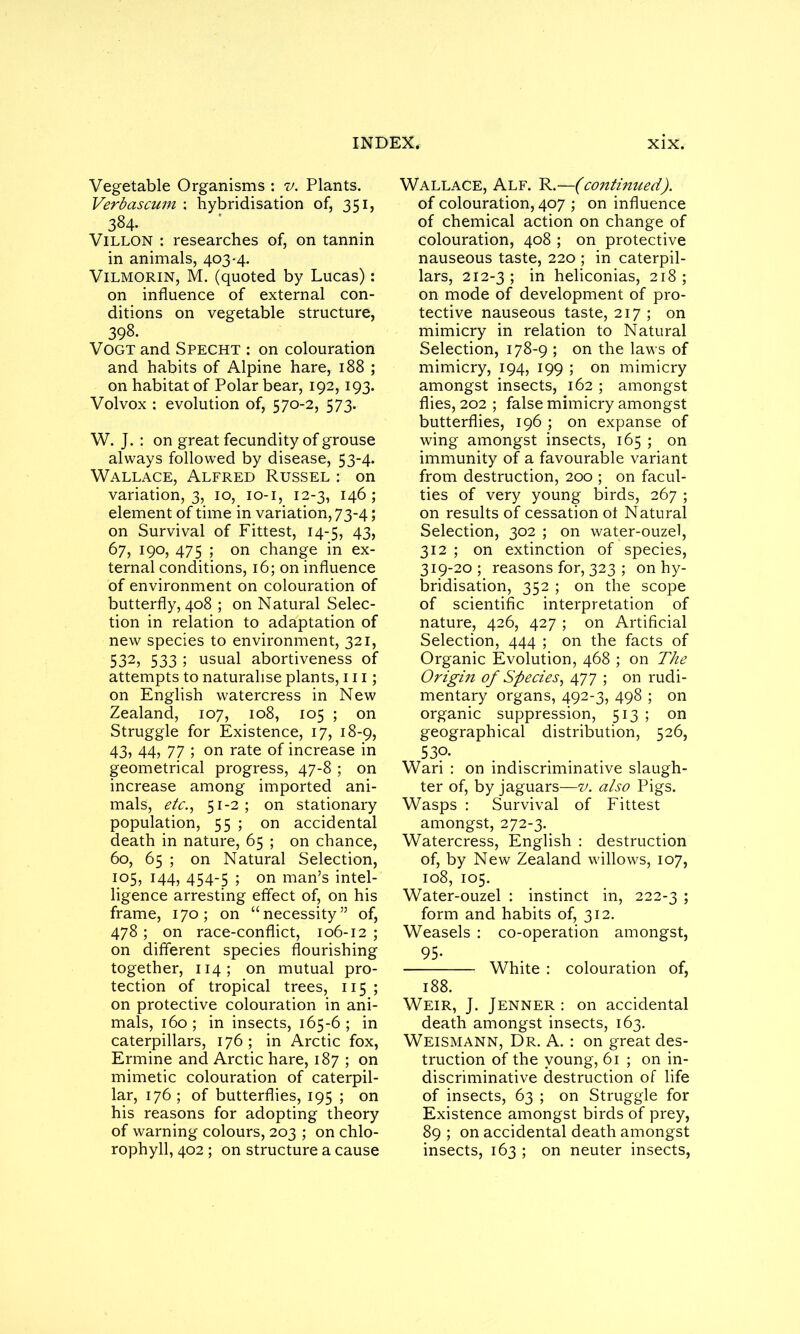 Vegetable Organisms : v. Plants. Verbascuin : hybridisation of, 351, 384. Villon : researches of, on tannin in animals, 403-4. VlLMORiN, M. (quoted by Lucas): on influence of external con- ditions on vegetable structure, 398. Vogt and Specht : on colouration and habits of Alpine hare, 188 ; on habitat of Polar bear, 192,193. Volvox : evolution of, 570-2, 573. W. J. : on great fecundity of grouse always followed by disease, 53-4. Wallace, Alfred Russel : on variation, 3, 10, 10-1, 12-3, 146; element of time in variation, 73-4; on Survival of Fittest, 14-5, 43, 67, 190, 475 ; on change in ex- ternal conditions, 16; on influence of environment on colouration of butterfly, 408 ; on Natural Selec- tion in relation to adaptation of new species to environment, 321, 532, 533 ; usual abortiveness of attempts to naturalise plants, 111; on English watercress in New Zealand, 107, 108, 105 ; on Struggle for Existence, 17, 18-9, 43, 44, 77 ; on rate of increase in geometrical progress, 47-8 ; on increase among imported ani- mals, etc., 51-2; on stationary population, 55 ; on accidental death in nature, 65 ; on chance, 60, 65 ; on Natural Selection, 105, 144, 454-5 ; on man’s intel- ligence arresting effect of, on his frame, 170; on “necessity” of, 478; on race-conflict, 106-12 ; on different species flourishing together, 114 ; on mutual pro- tection of tropical trees, 115 ; on protective colouration in ani- mals, 160; in insects, 165-6; in caterpillars, 176; in Arctic fox, Ermine and Arctic hare, 187 ; on mimetic colouration of caterpil- lar, 176; of butterflies, 195 ; on his reasons for adopting theory of warning colours, 203 ; on chlo- rophyll, 402 ; on structure a cause Wallace, Alf. R.—(continued). of colouration, 407 ; on influence of chemical action on change of colouration, 408 ; on protective nauseous taste, 220 ; in caterpil- lars, 212-3; in heliconias, 218; on mode of development of pro- tective nauseous taste, 217 ; on mimicry in relation to Natural Selection, 178-9 ; on the laws of mimicry, 194, 199 ; on mimicry amongst insects, 162 ; amongst flies, 202 ; false mimicry amongst butterflies, 196 ; on expanse of wing amongst insects, 165 ; on immunity of a favourable variant from destruction, 200 ; on facul- ties of very young birds, 267 ; on results of cessation ot Natural Selection, 302 ; on water-ouzel, 312 ; on extinction of species, 319-20; reasons for, 323 ; on hy- bridisation, 352 ; on the scope of scientific interpretation of nature, 426, 427 ; on Artificial Selection, 444 ; on the facts of Organic Evolution, 468 ; on The Origin of Species, 477 ; on rudi- mentary organs, 492-3, 498 ; on organic suppression, 513 ; on geographical distribution, 526, 530- Wari : on indiscriminative slaugh- ter of, by jaguars—v. also Pigs. Wasps : Survival of Fittest amongst, 272-3. Watercress, English : destruction of, by New Zealand willows, 107, 108, 105. Water-ouzel : instinct in, 222-3 5 form and habits of, 312. Weasels : co-operation amongst, 95- White : colouration of, 188. Weir, J. Jenner : on accidental death amongst insects, 163. Weismann, Dr. A. : on great des- truction of the young, 61 ; on in- discriminative destruction of life of insects, 63 ; on Struggle for Existence amongst birds of prey, 89 ; on accidental death amongst insects, 163 ; on neuter insects,