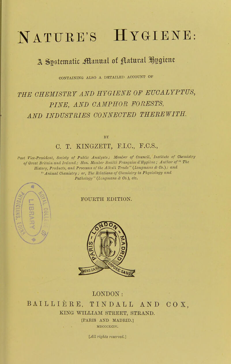 £ Systematic Jttamtal of Natural Iggtene CONTAINING ALSO A DETAILED ACCOUNT OF THE CHEMISTRY AND HYGIENE OF EUCALYPTUS, PINE, AND CAMPHOR FORESTS, AND INDUSTRIES CONNECTED THEREWITH BY C. T. KINGZETT, F.I.C., F.C.S., Past Vice-President, Society of Public Analysts; Menb'.r of Council, Institute of Chemistry of Great Britain and Ireland ; Bon. Member SociHe Francaise d'Hygiene ; Author of  The History, Products, and Processes of the Alkali Trade {Longmans & Co.); and Animal Chemistry ; or, The Relations of Chemistry to Physiology and Pathology (Longmans ct Co.), etc. LONDON: BAILLIERE, TINDALL AND COX, KING WILLIAM STREET, STRAND. [PAKIS AND MADBID.] MDCCCXCIV. [All rights reserved.]