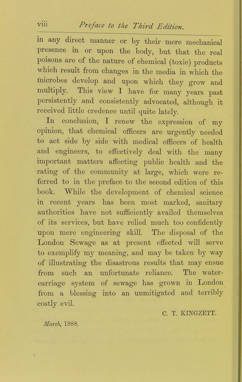 in any direct manner or by their mere mechanical presence in or upon the body, but that the real poisons are of the nature of chemical (toxic) products which result from changes in the media in which the microbes develop and upon which they grow and multiply. This view I have for many years past persistently and consistently advocated, although it received little credence until quite lately. In conclusion, I renew the expression of my opinion, that chemical officers are urgently needed to act side by side with medical officers of health and engineers, to effectively deal with the many important matters affecting public health and the rating of the community at large, which were re- ferred to in the preface to the second edition of this book. While the development of chemical science in recent years has been most marked, sanitary authorities have not sufficiently availed themselves of its services, but have relied much too confidently upon mere engineering skill. The disposal of the London Sewage as at present effected will serve to exemplify my meaning, and may be taken by way of illustrating the disastrous results that may ensue from such an unfortunate reliance. The water- carriage system of sewage has grown in London from a blessing into an unmitigated and terribly costly evil. C. T. KINGZETT.