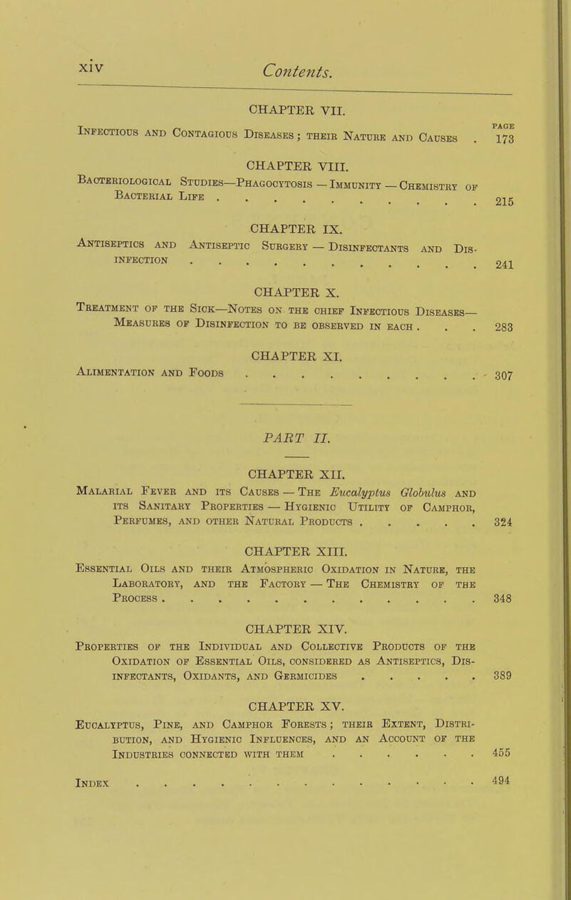 CHAPTER VII. Infectious and Contagious Diseases ; their Nature and Causes . 173 CHAPTER VIII. Bacteriological Studies—Phagocytosis - Immunity — Chemistry of Bacterial Life 215 CHAPTER IX. Antiseptics and Antiseptic Surgery — Disinfectants and Dis- infection PART II. 241 CHAPTER X. Treatment of the Sick—Notes on the chief Infectious Diseases- Measures of Disinfection to be observed in each . . . 283 CHAPTER XI. Alimentation and Foods - 307 CHAPTER XII. Malarial Fever and its Causes — The Eucalyptus Globulus and its Sanitary Properties — Hygienic Utility of Camphor, Perfumes, and other Natural Products 324 CHAPTER XIII. Essential Oils and their Atmospheric Oxidation in Nature, the Laboratory, and the Factory — The Chemistry of the Process 348 CHAPTER XIV. Properties of the Individual and Collective Products of the Oxidation of Essential Oils, considered as Antiseptics, Dis- infectants, Oxidants, and Germicides 389 CHAPTER XV. Eucalyptus, Pine, and Camphor Forests ; their Extent, Distri- bution, and Hygienic Influences, and an Account of the Industries connected with them 455 Index 494