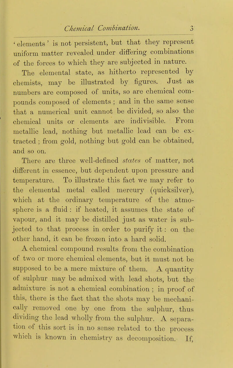 Chemical Combination. ' elements ' is not persistent, but that they represent uniform matter revealed under differing combinations of the forces to which the}'' are subjected in nature. The elemental state, as hitherto represented by chemists, may be illustrated by figures. Just as numbers are composed of units, so are chemical com- pounds composed of elements ; and in the same sense that a numerical unit cannot be divided, so also the chemical units or elements are indivisible. From metallic lead, nothing but metallic lead can be ex- tracted ; from gold, nothing but gold can be obtained, and so on. There are three well-defined states of matter, not different in essence, but dependent upon pressure and temperature. To illustrate this fact we may refer to the elemental metal called mercury (quicksilver), which at the ordinary temperature of the atmo- sphere is a fluid : if heated, it assumes the state of vapour, and it may be distilled just as water is sub- jected to that process in order to purify it : on the other hand, it can be frozen into a hard solid. A chemical compound results from the combination of two or more chemical elements, but it must not be supposed to be a mere mixture of them. A quantity of sulphur may be admixed with lead shots, but the admixture is not a chemical combination ; in proof of this, there is the fact that the shots may be mechani- cally removed one by one from the sulphur, thus dividing the lead wholly from the sulphur. A separa- tion of this sort is in no sense related to the process which is known in chemistry as decomposition. If,