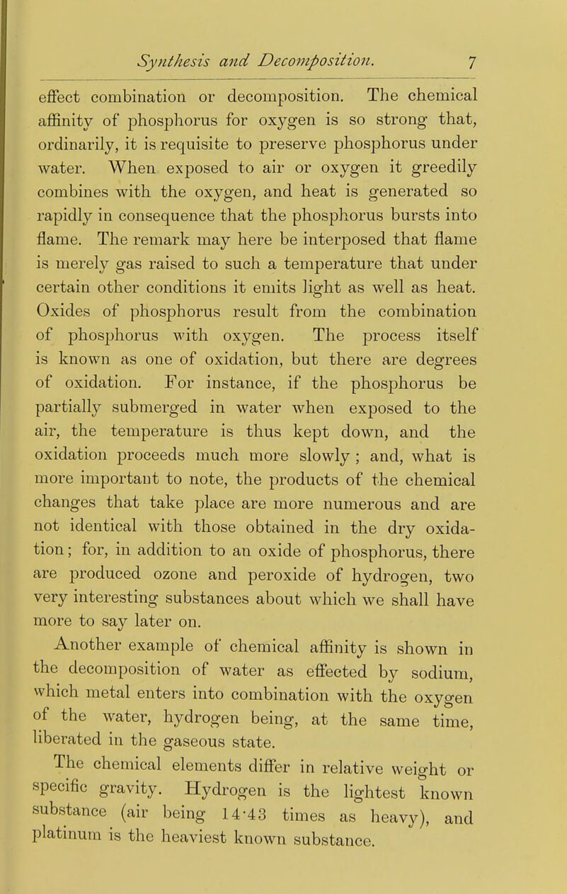 effect combination or decomposition. The chemical affinity of phosphorus for oxygen is so strong that, ordinarily, it is requisite to preserve phosphorus under water. When exposed to air or oxygen it greedily combines with the oxygen, and heat is generated so rapidly in consequence that the phosphorus bursts into flame. The remark may here be interposed that flame is merely gas raised to such a temperature that under certain other conditions it emits light as well as heat. Oxides of phosphorus result from the combination of phosphorus with oxygen. The process itself is known as one of oxidation, but there are degrees of oxidation. For instance, if the phosphorus be partially submerged in water when exposed to the air, the temperature is thus kept down, and the oxidation proceeds much more slowly ; and, what is more important to note, the products of the chemical changes that take place are more numerous and are not identical with those obtained in the dry oxida- tion ; for, in addition to an oxide of phosphorus, there are produced ozone and peroxide of hydrogen, two very interesting substances about which we shall have more to say later on. Another example of chemical affinity is shown in the decomposition of water as effected by sodium, which metal enters into combination with the oxygen of the water, hydrogen being, at the same time, liberated in the gaseous state. The chemical elements differ in relative weight or specific gravity. Hydrogen is the lightest known substance (air being 14-43 times as heavy), and platinum is the heaviest known substance.