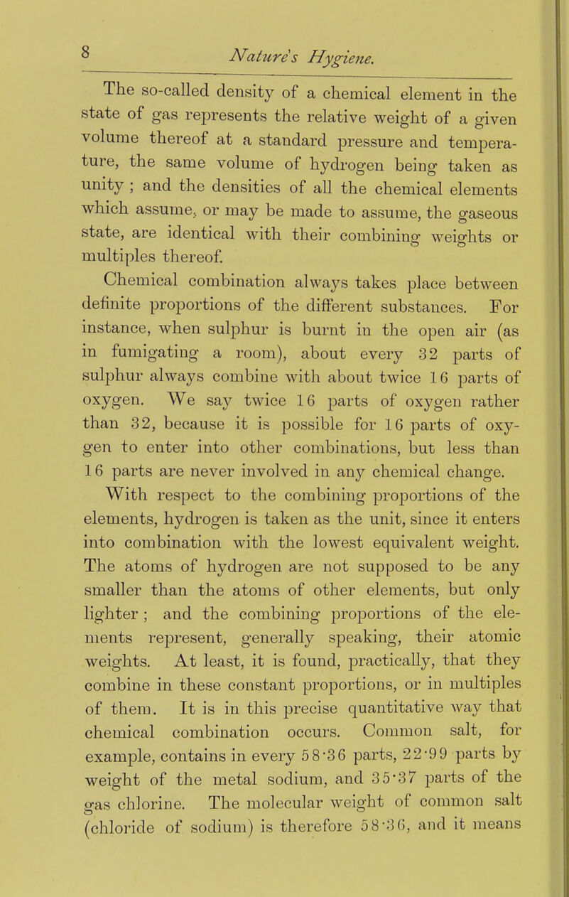 The so-called density of a chemical element in the state of gas represents the relative weight of a given volume thereof at a standard pressure and tempera- ture, the same volume of hydrogen being taken as unity ; and the densities of all the chemical elements which assume, or may be made to assume, the gaseous state, are identical with their combining weights or multiples thereof. Chemical combination always takes place between definite proportions of the different substances. For instance, when sulphur is burnt in the open air (as in fumigating a room), about every 32 parts of sulphur always combine with about twice 16 parts of oxygen. We say twice 16 parts of oxygen rather than 32, because it is possible for 16 parts of oxy- gen to enter into other combinations, but less than 16 parts are never involved in any chemical change. With respect to the combining proportions of the elements, hydrogen is taken as the unit, since it enters into combination with the lowest equivalent weight. The atoms of hydrogen are not supposed to be any smaller than the atoms of other elements, but only lighter ; and the combining proportions of the ele- ments represent, generally speaking, their atomic weights. At least, it is found, practically, that they combine in these constant proportions, or in multiples of them. It is in this precise quantitative way that chemical combination occurs. Common salt, for example, contains in every 5 8-3 6 parts, 22-99 parts by weight of the metal sodium, and 3 5*37 parts of the gas chlorine. The molecular weight of common salt (chloride of sodium) is therefore 5 8-3 6, and it means