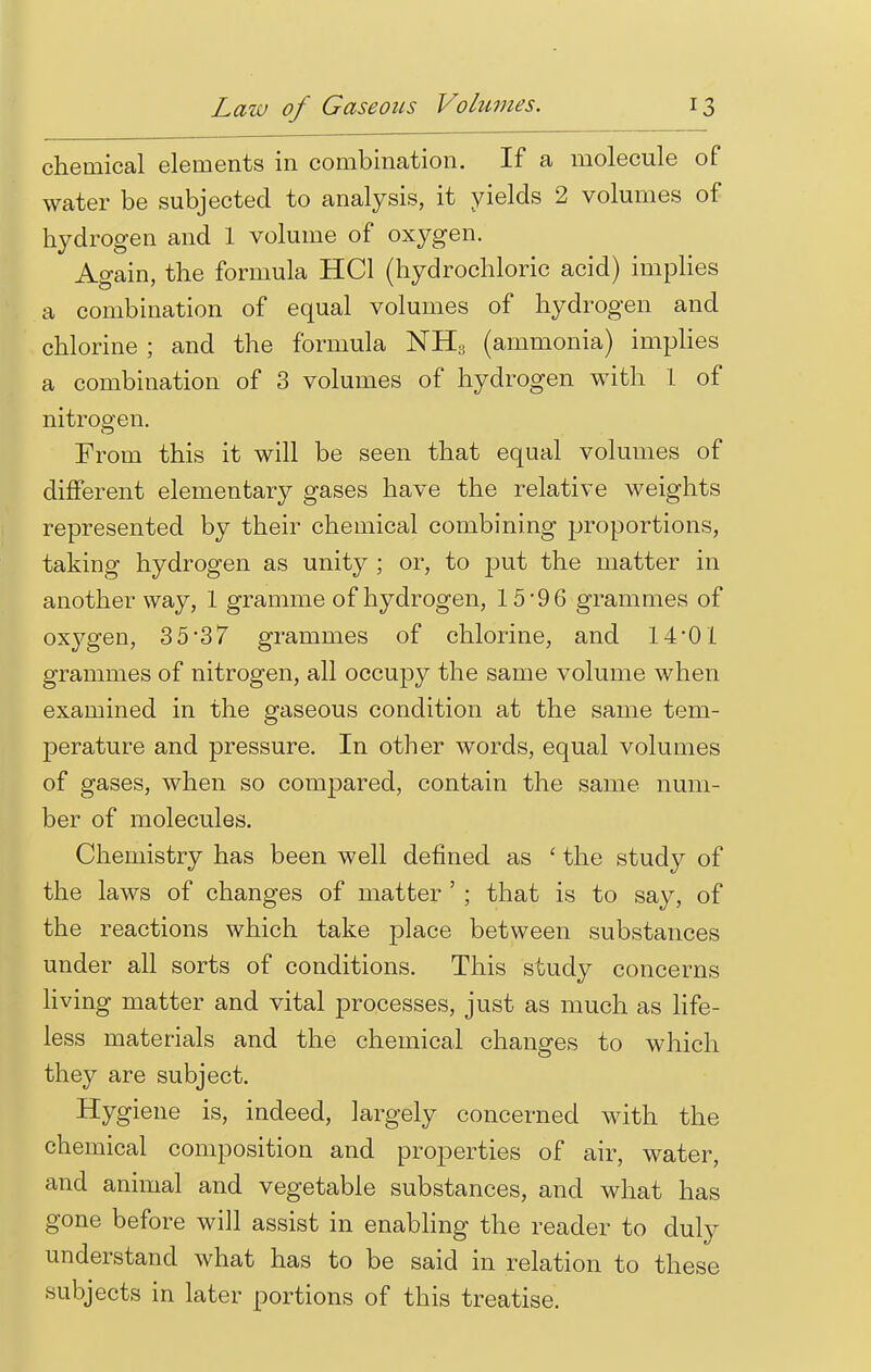 chemical elements in combination. If a molecule of water be subjected to analysis, it yields 2 volumes of hydrogen and 1 volume of oxygen. Again, the formula HC1 (hydrochloric acid) implies a combination of equal volumes of hydrogen and chlorine ; and the formula NH3 (ammonia) implies a combination of 3 volumes of hydrogen with I of nitrogen. From this it will be seen that equal volumes of different elementary gases have the relative weights represented by their chemical combining proportions, taking hydrogen as unity ; or, to put the matter in another way, 1 gramme of hydrogen, 15 '9 6 grammes of oxj^gen, 35*37 grammes of chlorine, and 14'01 grammes of nitrogen, all occupy the same volume when examined in the gaseous condition at the same tem- perature and pressure. In other words, equal volumes of gases, when so compared, contain the same num- ber of molecules. Chemistry has been well defined as ' the study of the laws of changes of matter ' ; that is to say, of the reactions which take place between substances under all sorts of conditions. This study concerns living matter and vital processes, just as much as life- less materials and the chemical changes to which they are subject. Hygiene is, indeed, largely concerned with the chemical composition and properties of air, water, and animal and vegetable substances, and what has gone before will assist in enabling the reader to duly understand what has to be said in relation to these subjects in later portions of this treatise.