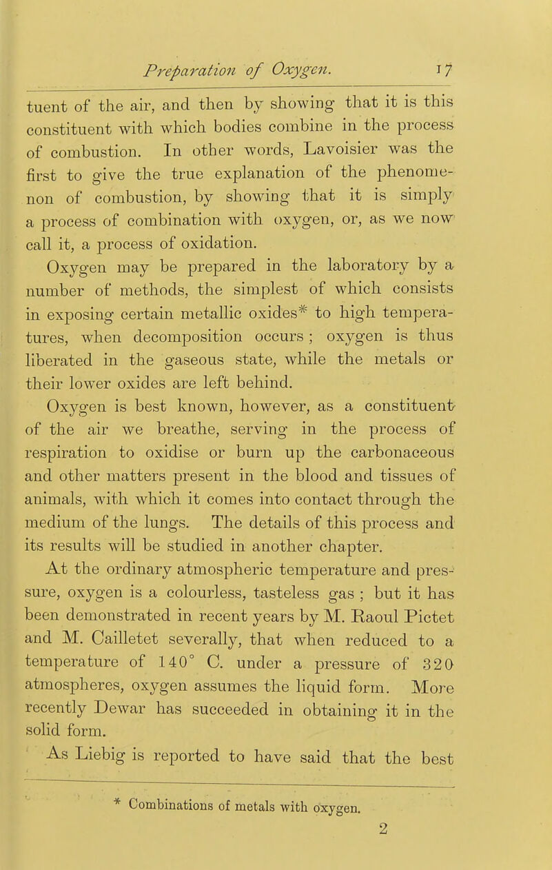 tuent of the air, and then by showing that it is this constituent with which bodies combine in the process of combustion. In other words, Lavoisier was the first to give the true explanation of the phenome- non of combustion, by showing that it is simply a process of combination with oxygen, or, as we now call it, a process of oxidation. Oxygen may be prepared in the laboratory by a number of methods, the simplest of which consists in exposing certain metallic oxides* to high tempera- tures, when decomposition occurs; oxygen is thus liberated in the gaseous state, while the metals or their lower oxides are left behind. Oxygen is best known, however, constituent' of the air we breathe, serving in the process of respiration to oxidise or burn up the carbonaceous and other matters present in the blood and tissues of animals, with which it comes into contact through the medium of the lungs. The details of this process and its results will be studied in another chapter. At the ordinary atmospheric temperature and pres- sure, oxygen is a colourless, tasteless gas ; but it has been demonstrated in recent years by M. Raoul Pictet and M. Cailletet severally, that when reduced to a temperature of 140° C. under a pressure of 320 atmospheres, oxygen assumes the liquid form. More recently Dewar has succeeded in obtaining it in the solid form. As Liebig is reported to have said that the best * Combinations of metals with oxygen. 2