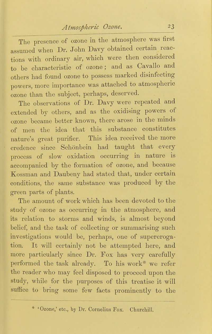 The presence of ozone in the atmosphere was first assumed when Dr. John Davy obtained certain reac- tions with ordinary air, which were then considered to be characteristic of ozone; and as Cavallo and others had found ozone to possess marked disinfecting powers, more importance was attached to atmospheric ozone than the subject, perhaps, deserved. The observations of Dr. Davy were repeated and extended by others, and as the oxidising powers of ozone became better known, there arose in the minds of men the idea that this substance constitutes nature's great purifier. This idea received the more credence since Schonbein had taught that every process of slow oxidation occurring in nature is accompanied by the formation of ozone, and because Kossman and Daubeny had stated that, under certain conditions, the same substance was produced by the green parts of plants. The amount of work which has been devoted to the study of ozone as occurring in the atmosphere, and its relation to storms and winds, is almost beyond belief, and the task of collecting or summarising such investigations would be, perhaps, one of supereroga- tion. It will certainly not be attempted here, and more particularly since Dr. Fox has very carefully performed the task already. To his work# we refer the reader who may feel disposed to proceed upon the study, while for the purposes of this treatise it will suffice to bring some few facts prominently to the * 'Ozone,' etc., by Dr. Cornelius Fox. Churchill.