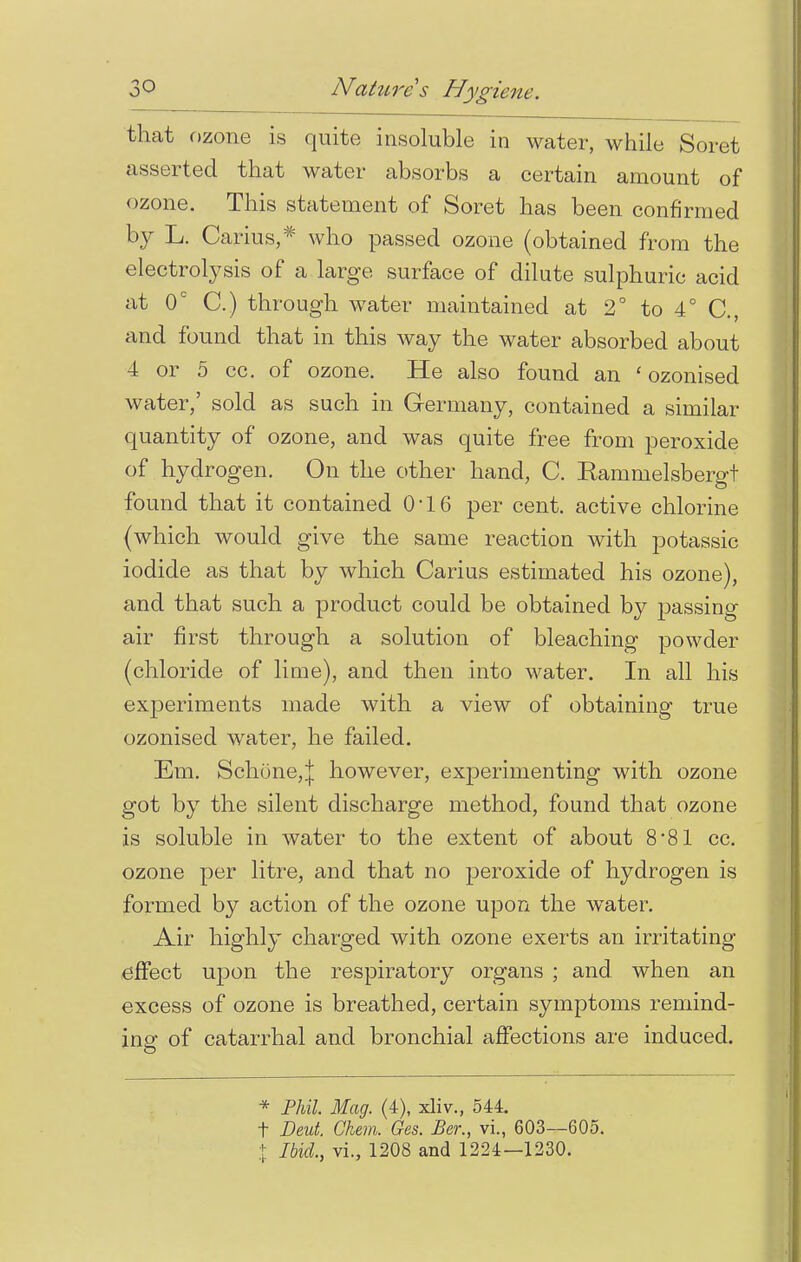 that ozone is quite insoluble in water, while Soret asserted that water absorbs a certain amount of ozone. This statement of Soret has been confirmed by L. Carius,* who passed ozone (obtained from the electrolysis of a large surface of dilute sulphuric acid at Oc C.) through water maintained at 2° to 4° C, and found that in this way the water absorbed about 4 or 5 cc. of ozone. He also found an ' ozonised water,' sold as such in Germany, contained a similar quantity of ozone, and was quite free from peroxide of hydrogen. On the other hand, C. Rammelsbergt found that it contained 0*16 per cent, active chlorine (which would give the same reaction with potassic iodide as that by which Carius estimated his ozone), and that such a product could be obtained by passing air first through a solution of bleaching powder (chloride of lime), and then into water. In all his experiments made with a view of obtaining true ozonised water, he failed. Em. Schone,! however, exjDerimenting with ozone got by the silent discharge method, found that ozone is soluble in water to the extent of about 8*81 cc. ozone per litre, and that no peroxide of hydrogen is formed by action of the ozone upon the water. Air highly charged with ozone exerts an irritating effect upon the respiratory organs ; and when an excess of ozone is breathed, certain symptoms remind- ing of catarrhal and bronchial affections are induced. * Phil. Mag. (4), xliv., 544. t Deut. Chan, Ges. Per., vi., 603—605. t Ibid., vi., 1208 and 1224—1230.