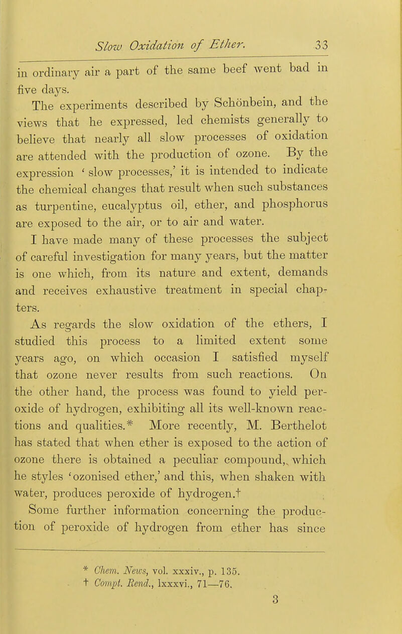 in ordinary air a part of the same beef went bad in five days. The experiments described by Schonbein, and the views that he expressed, led chemists generally to believe that nearly all slow processes of oxidation are attended with the production of ozone. By the expression ' slow processes/ it is intended to indicate the chemical changes that result when such substances as turpentine, eucalyptus oil, ether, and phosphorus are exposed to the air, or to air and water. I have made many of these processes the subject of careful investigation for many years, but the matter is one which, from its nature and extent, demands and receives exhaustive treatment in special chap^ ters. As regards the slow oxidation of the ethers, I studied this process to a limited extent some years ago, on which occasion I satisfied myself that ozone never results from such reactions. On the other hand, the process was found to yield per- oxide of hydrogen, exhibiting all its well-known reac- tions and qualities.* More recently, M. Berthelot has stated that when ether is exposed to the action of ozone there is obtained a peculiar compound,, which he styles 'ozonised ether,' and this, when shaken with water, produces peroxide of hydrogen.t Some further information concerning the produc- tion of peroxide of hydrogen from ether has since * Glum. News, vol. xxxiv., p. 135. t Compt. Rend,, lxxxvi., 71—76. 3