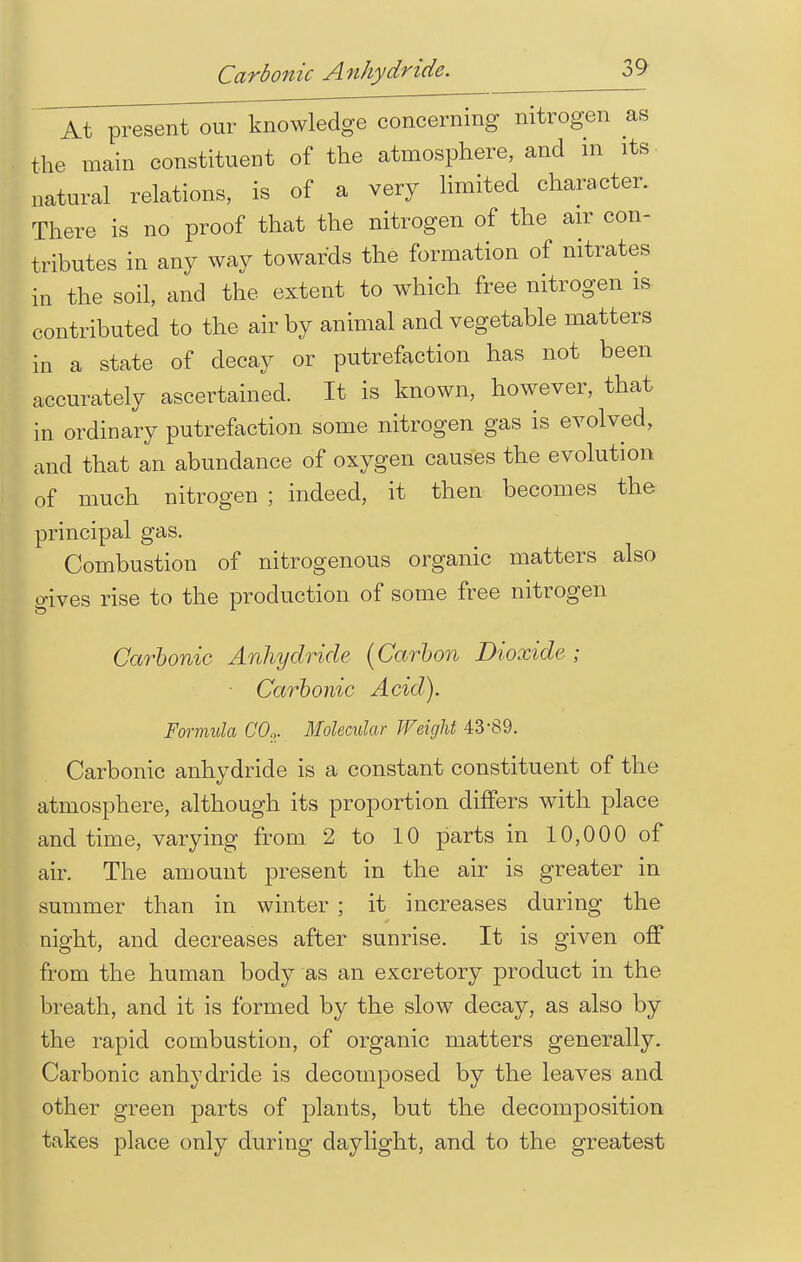 At present our knowledge concerning nitrogen as the main constituent of the atmosphere, and m its natural relations, is of a very limited character. There is no proof that the nitrogen of the air con- tributes in any way towards the formation of nitrates in the soil, and the extent to which free nitrogen is contributed to the air by animal and vegetable matters in a state of decay or putrefaction has not been accurately ascertained. It is known, however, that in ordinary putrefaction some nitrogen gas is evolved, and that an abundance of oxygen causes the evolution of much nitrogen ; indeed, it then becomes the principal gas. Combustion of nitrogenous organic matters also gives rise to the production of some free nitrogen Carbonic Anhydride (Carbon Dioxide ; ■ Carbonic Acid). Formula CO.,. Molecular Weight 4389. Carbonic anhydride is a constant constituent of the atmosphere, although its proportion differs with place and time, varying from 2 to 10 parts in 10,000 of air. The amount present in the air is greater in summer than in winter ; it increases during the night, and decreases after sunrise. It is given off from the human body as an excretory product in the breath, and it is formed by the slow decay, as also by the rapid combustion, of organic matters generally. Carbonic anhydride is decomposed by the leaves and other green parts of plants, but the decomposition takes place only during daylight, and to the greatest